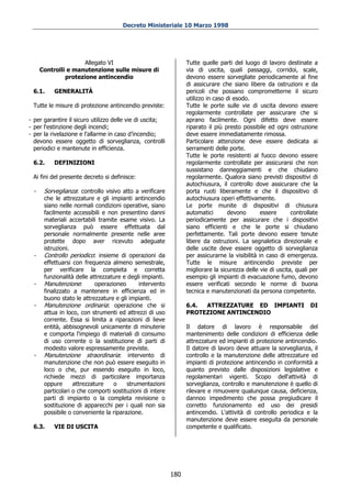 Decreto Ministeriale 10 Marzo 1998




                      Allegato VI                                Tutte quelle parti del luogo di lavoro destinate a
      Controlli e manutenzione sulle misure di                   via di uscita, quali passaggi, corridoi, scale,
               protezione antincendio                            devono essere sorvegliate periodicamente al fine
                                                                 di assicurare che siano libere da ostruzioni e da
  6.1.     GENERALITÀ                                            pericoli che possano comprometterne il sicuro
                                                                 utilizzo in caso di esodo.
  Tutte le misure di protezione antincendio previste:            Tutte le porte sulle vie di uscita devono essere
                                                                 regolarmente controllate per assicurare che si
- per garantire il sicuro utilizzo delle vie di uscita;          aprano facilmente. Ogni difetto deve essere
- per l'estinzione degli incendi;                                riparato il più presto possibile ed ogni ostruzione
- per la rivelazione e l'allarme in caso d’incendio;             deve essere immediatamente rimossa.
  devono essere oggetto di sorveglianza, controlli               Particolare attenzione deve essere dedicata ai
  periodici e mantenute in efficienza.                           serramenti delle porte.
                                                                 Tutte le porte resistenti al fuoco devono essere
  6.2.     DEFINIZIONI                                           regolarmente controllate per assicurarsi che non
                                                                 sussistano danneggiamenti e che chiudano
  Ai fini del presente decreto si definisce:                     regolarmente. Qualora siano previsti dispositivi di
                                                                 autochiusura, il controllo dove assicurare che la
  -    Sorveglianza: controllo visivo atto a verificare          porta ruoti liberamente e che il dispositivo di
       che le attrezzature e gli impianti antincendio            autochiusura operi effettivamente.
       siano nelle normali condizioni operative, siano           Le porte munite di dispositivi di chiusura
       facilmente accessibili e non presentino danni             automatici       devono        essere      controllate
       materiali accertabili tramite esame visivo. La            periodicamente per assicurare che i dispositivi
       sorveglianza può essere effettuata dal                    siano efficienti e che le porte si chiudano
       personale normalmente presente nelle aree                 perfettamente. Tali porte devono essere tenute
       protette dopo aver ricevuto adeguate                      libere da ostruzioni. La segnaletica direzionale e
       istruzioni.                                               delle uscite deve essere oggetto di sorveglianza
  -    Controllo periodico: insieme di operazioni da             per assicurarne la visibilità in caso di emergenza.
       effettuarsi con frequenza almeno semestrale,              Tutte le misure antincendio previste per
       per verificare la compieta e corretta                     migliorare la sicurezza delle vie di uscita, quali per
       funzionalità delle attrezzature e degli impianti.         esempio gli impianti di evacuazione fumo, devono
  -    Manutenzione:        operazioneo      intervento          essere verificati secondo le norme di buona
       finalizzato a mantenere in efficienza ed in               tecnica e manutenzionati da persona competente.
       buono stato le attrezzature e gli impianti.
  -    Manutenzione ordinaria: operazione che si                 6.4. ATTREZZATURE ED IMPIANTI                     DI
       attua in loco, con strumenti ed attrezzi di uso           PROTEZIONE ANTINCENDIO
       corrente. Essa si limita a riparazioni di lieve
       entità, abbisognevoli unicamente di minuterie             Il datore di lavoro è responsabile del
       e comporta l'impiego di materiali di consumo              mantenimento delle condizioni di efficienza delle
       di uso corrente o la sostituzione di parti di             attrezzature ed impianti di protezione antincendio.
       modesto valore espressamente previste.                    Il datore di lavoro deve attuare la sorveglianza, il
  -    Manutenzione straordinaria: intervento di                 controllo e la manutenzione delle attrezzature ed
       manutenzione che non può essere eseguito in               impianti di protezione antincendio in conformità a
       loco o che, pur essendo eseguito in loco,                 quanto previsto dalle disposizioni legislative e
       richiede mezzi di particolare importanza                  regolamentari vigenti. Scopo dell'attività di
       oppure      attrezzature    o     strumentazioni          sorveglianza, controllo e manutenzione è quello di
       particolari o che comporti sostituzioni di intere         rilevare e rimuovere qualunque causa, deficienza,
       parti di impianto o la completa revisione o               dannoo impedimento che possa pregiudicare il
       sostituzione di apparecchi per i quali non sia            corretto funzionamento ed uso dei presidi
       possibile o conveniente la riparazione.                   antincendio. L'attività di controllo periodica e la
                                                                 manutenzione deve essere eseguita da personale
  6.3.     VIE DI USCITA                                         competente e qualificato.




                                                           180
 