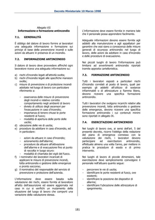 Decreto Ministeriale 10 Marzo 1998




               Allegato VII
  Informazione e formazione antincendio                       L'informazione deve essere fornita in maniera tale
                                                              che il personale possa apprendere facilmente.
7.1.    GENERALITÀ
                                                              Adeguate informazioni devono essere fornite agli
É obbligo del datore di lavoro fornire ai lavoratori          addetti alla manutenzione e agli appaltatori per
una adeguata informazione e formazione sui                    garantire che essi siano a conoscenza delle misure
principi di base della prevenzione incendi e sulle            generali di sicurezza antincendio nel luogo di
azioni da attuare in presenza di un incendio.                 lavoro, delle azioni da adottare in caso d’incendio
                                                              e delle procedure di evacuazione.
7.2.    INFORMAZIONE ANTINCENDIO
                                                              Nei piccoli luoghi di lavoro l'informazione può
Il datore di lavoro deve provvedere affinché ogni             limitarsi ad avvertimenti antincendio riportati
lavoratore riceva una adeguata informazione su:               tramite apposita cartellonistica.

a) rischi d’incendio legati all'attività svolta;              7.3.    FORMAZIONE ANTINCENDIO
b) rischi d’incendio legati alle specifiche mansioni
   svolte;                                                    Tutti i lavoratori esposti a particolari rischi
c) misure di prevenzione e di protezione incendi              d’incendio correlati al posto di lavoro, quali per
   adottate nel luogo di lavoro con particolare               esempio gli addetti all'utilizzo di sostanze
   riferimento a:                                             infiammabili o di attrezzature a fiamma libera,
                                                              devono ricevere una specifica formazione
    -  osservanza delle misure di prevenzione                 antincendio.
       degli incendi e relativo corretto
       comportamento negli ambienti di lavoro                 Tutti i lavoratori che svolgono incarichi relativi alla
   - divieto di utilizzo degli ascensori per                  prevenzione incendi, lotta antincendio o gestione
       l'evacuazione in caso d’incendio;                      delle emergenze, devono ricevere una specifica
   - importanza di tenere chiuse le porte                     formazione antincendio i cui contenuti minimi
       resistenti al fuoco;                                   sono riportati in allegato IX.
   - modalità di apertura delle porte delle
       uscite;                                                7.4.    ESERCITAZIONI ANTINCENDIO
d) ubicazione delle vie di uscita;
e) procedure da adottare in caso d’incendio, ed               Nei luoghi di lavoro ove, ai sensi dell'art. 5 del
   in particolare:                                            presente decreto, ricorre l'obbligo della redazione
                                                              del piano di emergenza connesso con la
    -   azioni da attuare in caso d’incendio;                 valutazione dei rischi, i lavoratori devono
    -   azionamento dell'allarme;                             partecipare    ad     esercitazioni    antincendio,
    -   procedure da attuare all'attivazione                  effettuate almeno una volta l'anno, per mettere in
        dell'allarme e di evacuazione fino al punto           pratica le procedure di esodo e di primo
        di raccolta in luogo sicuro:                          intervento.
   - modalità di chiamata dei vigili del fuoco.
f) i nominativi dei lavoratori incaricati di                  Nei luoghi di lavoro di piccole dimensioni, tale
   applicare le misure di prevenzione incendi,                esercitazione deve semplicemente coinvolgere il
   lotta antincendio e gestione delle emergenze               personale nell'attuare quanto segue:
   e pronto soccorso;
g) il nominativo del responsabile del servizio di             -   percorrere le vie di uscita;
   prevenzione e protezione dell'azienda.                     -   identificare le porte resistenti al fuoco, ove
                                                                  esistenti;
L'informazione     deve    essere    basata     sulla         -   identificare la posizione dei dispositivi di
valutazione dei rischi, essere fornita al lavoratore              allarme;
all'atto dell'assunzione ed essere aggiornata nel             -   identificare l'ubicazione delle attrezzature di
caso in cui si verifichi un mutamento della                       spegnimento.
situazione del luogo di lavoro che comporti una
variazione della valutazione stessa.




                                                        181
 