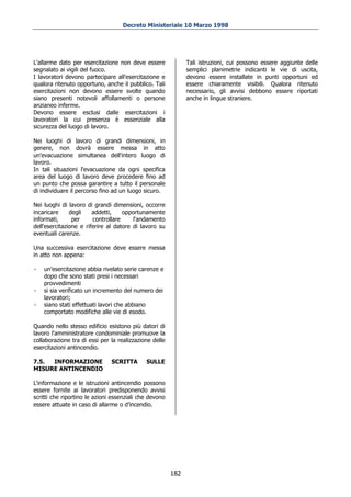 Decreto Ministeriale 10 Marzo 1998




L'allarme dato per esercitazione non deve essere              Tali istruzioni, cui possono essere aggiunte delle
segnalato ai vigili del fuoco.                                semplici planimetrie indicanti le vie di uscita,
I lavoratori devono partecipare all'esercitazione e           devono essere installate in punti opportuni ed
qualora ritenuto opportuno, anche il pubblico. Tali           essere chiaramente visibili. Qualora ritenuto
esercitazioni non devono essere svolte quando                 necessario, gli avvisi debbono essere riportati
siano presenti notevoli affollamenti o persone                anche in lingue straniere.
anzianeo inferme.
Devono essere esclusi dalle esercitazioni i
lavoratori la cui presenza è essenziale alla
sicurezza del luogo di lavoro.

Nei luoghi di lavoro di grandi dimensioni, in
genere, non dovrà essere messa in atto
un'evacuazione simultanea dell'intero luogo di
lavoro.
In tali situazioni l'evacuazione da ogni specifica
area del luogo di lavoro deve procedere fino ad
un punto che possa garantire a tutto il personale
di individuare il percorso fino ad un luogo sicuro.

Nei luoghi di lavoro di grandi dimensioni, occorre
incaricare     degli    addetti,    opportunamente
informati,      per     controllare     l'andamento
dell'esercitazione e riferire al datore di lavoro su
eventuali carenze.

Una successiva esercitazione deve essere messa
in atto non appena:

-   un’esercitazione abbia rivelato serie carenze e
    dopo che sono stati presi i necessari
    provvedimenti
-   si sia verificato un incremento del numero dei
    lavoratori;
-   siano stati effettuati lavori che abbiano
    comportato modifiche alle vie di esodo.

Quando nello stesso edificio esistono più datori di
lavoro l'amministratore condominiale promuove la
collaborazione tra di essi per la realizzazione delle
esercitazioni antincendio.

7.5. INFORMAZIONE              SCRITTA       SULLE
MISURE ANTINCENDIO

L'informazione e le istruzioni antincendio possono
essere fornite ai lavoratori predisponendo avvisi
scritti che riportino le azioni essenziali che devono
essere attuate in caso di allarme o d’incendio.




                                                        182
 