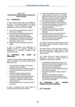 Decreto Ministeriale 10 Marzo 1998




                Allegato VIII                                 a) i doveri del personale di servizio incaricato di
Pianificazione delle procedure da attuare in                     svolgere specifiche mansioni con riferimento
              caso d’incendio                                    alla sicurezza antincendio, quali per esempio:
                                                                 telefonisti, custodi, capi reparto, addetti alla
8.1.    GENERALITÀ                                               manutenzione, personale di sorveglianza;
                                                              b) i doveri del personale cui sono affidate
In tutti i luoghi di lavoro dove ricorra l'obbligo di            particolari responsabilità in caso d’incendio
cui all'art. 5 del presente decreto, deve essere              c) i provvedimenti necessari per assicurare che
predisposto e tenuto aggiornato un piano di                      tutto il personale sia informato sulle
emergenza, che deve con tenere nei dettagli:                     procedure da attuare;
                                                              d) le specifiche misure da porre in atto nei
a) le azioni che i lavoratori devono mettere in                  confronti dei lavoratori esposti a rischi
   atto in caso d’incendio;                                      particolari
b) le procedure per l'evacuazione del luogo di                e) le specifiche misure per le aree ad elevato
   lavoro che devono essere attuate dai                          rischio d’incendio; le procedure per la
   lavoratori e dalle altre persone presenti;                    chiamata dei vigili del fuoco, per informarli al
c) le disposizioni per chiedere l'intervento dei                 loro arrivo e per fornire la necessaria
   vigili del fuoco e per fornire le necessarie                  assistenza durante l'intervento.
   informazioni al loro arrivo;
d) specifiche misure per assistere le persone                 Per i luoghi di lavoro di piccole dimensioni il piano
   disabili.                                                  può limitarsi a degli avvisi scritti contenenti norme
                                                              comportamentali.
Il piano di emergenza deve identificare un
adeguato numero di persone incaricate di                      Per luoghi di lavoro, ubicati nello stesso edificio e
sovrintendere e controllare l'attuazione delle                ciascuno facente capo a titolari diversi, il piano
procedure previste.                                           deve essere elaborato in collaborazione tra i vari
                                                              datori di lavoro.
8.2. CONTENUTI             DEL       PIANO         DI
EMERGENZA                                                     Per i luoghi di lavoro di grandi dimensioni o
                                                              complessi, il piano deve includere anche una
I fattori da tenere presenti nella compilazione del           planimetria nella quale siano riportati:
piano di emergenza e da includere nella stesura
dello stesso sono:                                            -   le caratteristiche distributive del luogo, con
                                                                  particolare riferimento alla destinazione delle
-   le caratteristiche dei luoghi con particolare                 varie aree, alle vie di esodo ed alla
    riferimento alle vie di esodo;                                compartimentazione antincendio;
-   il sistema di rivelazione e di allarme incendio;          -   il tipo, numero di ubicazione delle attrezzature
-   il numero delle persone presenti e la loro                    ed impianti di estinzione;
    ubicazione;                                               -   l'ubicazione degli allarmi e della centrale di
-   i lavoratori esposti a rischi particolari;                    controllo;
-   il numero di addetti all'attuazione ed al                 -   l'ubicazione dell'interruttore generale
    controllo del piano nonché all'assistenza per                 dell'alimentazione elettrica, delle valvole di
    l'evacuazione (addetti alla gestione delle                    intercettazione delle adduzioni idriche, del gas
    emergenze, evacuazione, lotta antincendio,                    e di altri fluidi combustibili.
    pronto soccorso);
-   il livello di informazione e formazione fornito           8.3.  ASSISTENZA      ALLE               PERSONE
    ai lavoratori.                                            DISABILI IN CASO D’INCENDIO

Il piano di emergenza deve essere basato su
chiare istruzioni scritte e deve includere:                   8.3.1. Generalità




                                                        183
 