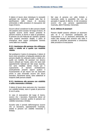 Decreto Ministeriale 10 Marzo 1998




Il datore di lavoro deve individuare le necessità             Nel caso di persone con udito limitato o
particolari dei lavoratori disabili nelle fasi di             menomato esiste la possibilità che non sia
pianificazione   delle   misure     di   sicurezza            percepito il segnale di allarme. In tali circostanze
antincendio e delle procedure di evacuazione del              occorre che una persona appositamente
luogo di lavoro.                                              incaricata, allerti l'individuo menomato.

Occorre altresì considerare le altre persone disabili         8.3.4. Utilizzo di ascensori
che possono avere accesso nel luogo di lavoro. Al
riguardo occorre anche tenere presente le                     Persone disabili possono utilizzare un ascensore
persone anziane, le donne in stato di gravidanza,             solo se è un ascensore predisposto per
le persone con arti fratturati ed i bambini. Qualora          l'evacuazione o è un ascensore antincendio' ed
siano presenti lavoratori disabili, il piano di               inoltre tale impiego deve avvenire solo sotto il
emergenza deve essere predisposto tenendo                     controllo di personale pienamente a conoscenza
conto delle loro invalidità.                                  delle procedure di evacuazione

8.3.2. Assistenza alle persone che utilizzano
sedie a rotelle ed a quelle con mobilità
ridotta

Nel predisporre il piano di emergenza, il datore di
lavoro deve prevedere un’adeguata assistenza alle
persone disabili che utilizzano sedie a rotelle ed a
quelle con mobilità. Gli ascensori non devono
essere utilizzati per l'esodo, salvo che siano stati
appositamente realizzati per tale scopo. Quando,
non sono installate idonee misure per il
superamento        di     barriere   architettoniche
eventualmente presenti oppure qualora il
funzionamento di tali misure non sia assicurato
anche in caso d’incendio occorre che alcuni
lavoratori, fisicamente idonei, siano addestrati al
trasporto delle persone disabili.

8.3.3. Assistenza alle persone con visibilità
o udito menomato o limitato

Il datore di lavoro deve assicurare che i lavoratori
con visibilità limitata, siano in grado di percorrere
le vie di uscita.

In caso di evacuazione del luogo di lavoro,
occorre che i lavoratori, fisicamente idonei ed
appositamente incaricati, guidino le persone con
visibilità menomata o limitata.

Durante tutto il periodo dell'emergenza occorre
che un lavoratore, appositamente incaricato,
assista le persone con visibilità menomata o
limitata.




                                                        184
 