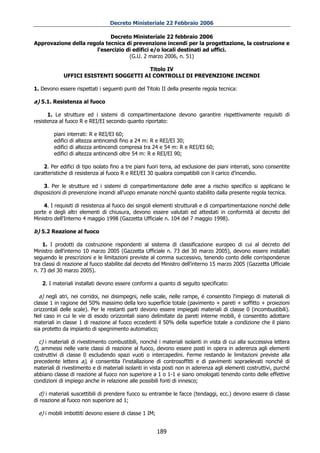 Decreto Ministeriale 22 Febbraio 2006

                            Decreto Ministeriale 22 febbraio 2006
Approvazione della regola tecnica di prevenzione incendi per la progettazione, la costruzione e
                      l'esercizio di edifici e/o locali destinati ad uffici.
                                   (G.U. 2 marzo 2006, n. 51)

                                         Titolo IV
             UFFICI ESISTENTI SOGGETTI AI CONTROLLI DI PREVENZIONE INCENDI

1. Devono essere rispettati i seguenti punti del Titolo II della presente regola tecnica:

a) 5.1. Resistenza al fuoco

      1. Le strutture ed i sistemi di compartimentazione devono garantire rispettivamente requisiti di
resistenza al fuoco R e REI/EI secondo quanto riportato:

         piani interrati: R e REI/EI 60;
         edifici di altezza antincendi fino a 24 m: R e REI/EI 30;
         edifici di altezza antincendi compresa tra 24 e 54 m: R e REI/EI 60;
         edifici di altezza antincendi oltre 54 m: R e REI/EI 90;

    2. Per edifici di tipo isolato fino a tre piani fuori terra, ad esclusione dei piani interrati, sono consentite
caratteristiche di resistenza al fuoco R e REI/EI 30 qualora compatibili con il carico d’incendio.

    3. Per le strutture ed i sistemi di compartimentazione delle aree a rischio specifico si applicano le
disposizioni di prevenzione incendi all'uopo emanate nonché quanto stabilito dalla presente regola tecnica.

    4. I requisiti di resistenza al fuoco dei singoli elementi strutturali e di compartimentazione nonché delle
porte e degli altri elementi di chiusura, devono essere valutati ed attestati in conformità al decreto del
Ministro dell'Interno 4 maggio 1998 (Gazzetta Ufficiale n. 104 del 7 maggio 1998).

b) 5.2 Reazione al fuoco

    1. I prodotti da costruzione rispondenti al sistema di classificazione europeo di cui al decreto del
Ministro dell'interno 10 marzo 2005 (Gazzetta Ufficiale n. 73 del 30 marzo 2005), devono essere installati
seguendo le prescrizioni e le limitazioni previste al comma successivo, tenendo conto delle corrispondenze
tra classi di reazione al fuoco stabilite dal decreto del Ministro dell'interno 15 marzo 2005 (Gazzetta Ufficiale
n. 73 del 30 marzo 2005).

   2. I materiali installati devono essere conformi a quanto di seguito specificato:

  a) negli atri, nei corridoi, nei disimpegni, nelle scale, nelle rampe, é consentito l'impiego di materiali di
classe 1 in ragione del 50% massimo della loro superficie totale (pavimento + pareti + soffitto + proiezioni
orizzontali delle scale). Per le restanti parti devono essere impiegati materiali di classe 0 (incombustibili).
Nel caso in cui le vie di esodo orizzontali siano delimitate da pareti interne mobili, é consentito adottare
materiali in classe 1 di reazione al fuoco eccedenti il 50% della superficie totale a condizione che il piano
sia protetto da impianto di spegnimento automatico;

   c) i materiali di rivestimento combustibili, nonché i materiali isolanti in vista di cui alla successiva lettera
f), ammessi nelle varie classi di reazione al fuoco, devono essere posti in opera in aderenza agli elementi
costruttivi di classe 0 escludendo spazi vuoti o intercapedini. Ferme restando le limitazioni previste alla
precedente lettera a), é consentita l'installazione di controsoffitti e di pavimenti sopraelevati nonché di
materiali di rivestimento e di materiali isolanti in vista posti non in aderenza agli elementi costruttivi, purché
abbiano classe di reazione al fuoco non superiore a 1 o 1-1 e siano omologati tenendo conto delle effettive
condizioni di impiego anche in relazione alle possibili fonti di innesco;

  d) i materiali suscettibili di prendere fuoco su entrambe le facce (tendaggi, ecc.) devono essere di classe
di reazione al fuoco non superiore ad 1;

  e) i mobili imbottiti devono essere di classe 1 IM;


                                                        189
 
