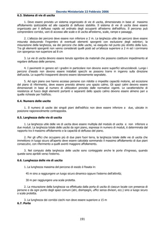 Decreto Ministeriale 22 Febbraio 2006
6.3. Sistema di vie di uscita

       1. Deve essere previsto un sistema organizzato di vie di uscita, dimensionato in base al massimo
affollamento ipotizzabile ed alle capacità di deflusso stabilite. Il sistema di vie di uscita deve essere
organizzato per il deflusso rapido ed ordinato degli occupanti all'esterno dell'edificio. Il percorso può
comprendere corridoi, vani di accesso alle scale e di uscita all'esterno, scale, rampe e passaggi.

     2. L'altezza dei percorsi deve essere non inferiore a 2 m. La larghezza utile dei percorsi deve essere
misurata deducendo l'ingombro di eventuali elementi sporgenti con esclusione degli estintori; la
misurazione della larghezza, sia dei percorsi che delle uscite, va eseguita nel punto più stretto della luce.
Tra gli elementi sporgenti non vanno considerati quelli posti ad un'altezza superiore a 2 m ed i corrimano
con sporgenza non superiore ad 8 cm

      3. Le vie di uscita devono essere tenute sgombre da materiali che possono costituire impedimento al
regolare deflusso delle persone.

      4. I pavimenti in genere ed i gradini in particolare non devono avere superfici sdrucciolevoli. Lungo i
percorsi d'esodo non devono essere installati specchi se possono trarre in inganno sulla direzione
dell'uscita. Le superfici trasparenti devono essere idoneamente segnalate.

      5. Ad ogni piano ove hanno accesso persone con ridotte o impedite capacità motorie, ad eccezione
del piano di riferimento, deve essere previsto almeno uno spazio calmo. Gli spazi calmi devono essere
dimensionati in base al numero di utilizzatori previsto dalle normative vigenti. Le caratteristiche di
resistenza al fuoco degli elementi portanti e separanti dello spazio calmo devono essere almeno pari a
quelle richieste per l'edificio.

6.4. Numero delle uscite

      1. Il numero di uscite dei singoli piani dell'edificio non deve essere inferiore a     due, ubicate in
posizione ragionevolmente contrapposta.

6.5. Larghezza delle vie di uscita

     1. La larghezza utile delle vie di uscita deve essere multipla del modulo di uscita e non inferiore a
due moduli. La larghezza totale delle uscite da ogni piano, espressa in numero di moduli, è determinata dal
rapporto tra il massimo affollamento e la capacità di deflusso del piano.

     2. Per gli uffici che occupano più di due piani fuori terra, la larghezza totale delle vie di uscita che
immettono in luogo sicuro all'aperto deve essere calcolata sommando il massimo affollamento di due piani
consecutivi, con riferimento a quelli aventi maggiore affollamento.

     3. Nel computo della larghezza delle uscite sono conteggiate anche le porte d'ingresso, quando
queste sono apribili verso l'esterno.

6.6. Lunghezza delle vie di uscita

     1. La lunghezza massima del percorso di esodo é fissata in:

       45 m sino a raggiungere un luogo sicuro dinamico oppure l'esterno dell'attività;

       30 m per raggiungere una scala protetta.

      2. La misurazione della lunghezza va effettuata dalla porta di uscita di ciascun locale con presenza di
persone e da ogni punto degli spazi comuni (atri, disimpegni, uffici senza divisori, ecc.) sino a luogo sicuro
o scala protetta.

     3. La lunghezza dei corridoi ciechi non deve essere superiore a 15 m
6.7. Porte




                                                    191
 