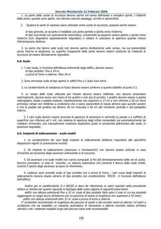 Decreto Ministeriale 22 Febbraio 2006
    1. Le porte delle uscite di sicurezza devono aprirsi nel senso dell'esodo a semplice spinta. I battenti
delle porte, quando sono aperti, non devono ostruire passaggi, corridoi e pianerottoli.

   2.   Qualora le porte di ingresso siano utilizzate come uscite di sicurezza, possono anche essere:

        di tipo girevole, se accanto é installata una porta apribile a spinta verso l'esterno;
        di tipo scorrevole con azionamento automatico, unicamente se possono essere aperte a spinta verso
l'esterno (con dispositivo appositamente segnalato) e restare in posizione di apertura quando manca
l'alimentazione elettrica.

    3. Le porte che danno sulle scale non devono aprirsi direttamente sulle rampe, ma sul pianerottolo
senza ridurne la larghezza. Le superfici trasparenti delle porte devono essere costituite da materiali di
sicurezza ed essere idoneamente segnalate.

6.8. Scale

   1. I vani scala, in funzione dell'altezza antincendi degli edifici, devono essere:
       di tipo protetto: fino a 24 m;
       a prova di fumo o esterne: oltre 24 m

   2. Sono ammesse scale di tipo aperto in edifici fino a 2 piani fuori terra.

   3. Le caratteristiche di resistenza al fuoco devono essere conformi a quanto stabilito al punto 5.1.

    4. Le rampe delle scale utilizzate per l'esodo devono essere rettilinee, non devono presentare
restringimenti, devono avere non meno di tre gradini e non più di quindici. I gradini devono essere a pianta
rettangolare, alzata e pedata costanti, rispettivamente non superiore a 17 cm e non inferiore a 30 cm Sono
ammesse rampe non rettilinee a condizione che vi siano pianerottoli di riposo almeno ogni quindici gradini
e che la pedata del gradino sia almeno 30 cm misurata a 40 cm dal montante centrale o dal parapetto
interno.

      5. I vani scala devono essere provvisti di aperture di aerazione in sommità (a parete o a soffitto) di
superficie non inferiore ad 1 m2, con sistema di apertura degli infissi comandato sia automaticamente da
rivelatori d’incendio, che manualmente mediante dispositivo posto in prossimità dell'entrata alle scale, in
posizione segnalata.

6.9. Impianti di sollevamento - scale mobili

     1. Le caratteristiche dei vani degli impianti di sollevamento debbono rispondere alle specifiche
disposizioni vigenti di prevenzione incendi.

      2. Gli impianti di sollevamento (ascensori e montacarichi) non devono essere utilizzati in caso
d'incendio ad eccezione degli ascensori antincendio e di soccorso.

     3. Gli ascensori e le scale mobili non vanno computati ai fini del dimensionamento delle vie di uscita.
Occorre prevedere, in caso di incendio, un sistema automatico che comandi il blocco delle scale mobili,
nonché il riporto degli ascensori al piano di riferimento.

      4. Laddove sono previste scale di tipo protetto e/o a prova di fumo, i vani corsa degli impianti di
sollevamento devono essere almeno di tipo protetto con caratteristiche REI/EI in funzione dell'altezza
dell'edificio.

       Inoltre per le caratteristiche R e REI/EI si deve far riferimento ai valori riportati nella precedente
lettera a) mentre per quanto riguarda la tipologia delle scale valgono le seguenti prescrizioni:
        edifici con altezza antincendi fino a 32 m: scale di tipo protetto fatto salvo il caso in cui sia possibile
raggiungere un luogo sicuro all'esterno con un percorso di esodo di lunghezza non superiore a 45 metri;
      edifici con altezza antincendi oltre 32 m: scale a prova di fumo o esterne.
    E' consentito incrementare la lunghezza dei percorsi di esodo e dei corridoi ciechi di ulteriori 10 metri a
condizione che sia installato un impianto automatico di rilevazione e allarme incendio esteso all'intera
attività e che i materiali installati lungo tali percorsi siano tutti incombustibili.


                                                       192
 