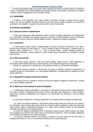 Decreto Ministeriale 22 Febbraio 2006
    In merito alla larghezza delle vie di uscite, fermo restando che almeno una deve essere non inferiore a
1,20 m, é consentito che le restanti abbiano una larghezza inferiore a due moduli e comunque non inferiore
a 0,90 m, purché conteggiate pari ad un modulo di uscita.

e) 7. AERAZIONE

   1. L'edificio, ai fini antincendi, deve essere dotato di aerazione secondo le vigenti norme di buona
tecnica; ove non sia possibile l'aerazione naturale si può fare ricorso a quella meccanica con impianto di
immissione e di estrazione, in grado di funzionare anche in caso di emergenza.

8. ATTIVITA’ ACCESSORIE

8.1. Locali per riunioni e trattenimenti

    1. Fatta salva l'osservanza delle disposizioni relative ai locali di pubblico spettacolo ed intrattenimento
per i locali aperti al pubblico con capienza superiore a 100 posti, ai locali destinati a riunioni, conferenze,
trattenimenti in genere, pertinenti l'attività adibita ad ufficio, si applicano le seguenti disposizioni.

8.1.1. Ubicazione

    1. I locali possono essere ubicati a qualsiasi quota al di sopra del piano di riferimento e non oltre il
secondo piano interrato fino alla quota di -- 10,0 m rispetto al piano di riferimento. I predetti locali, se
ubicati a quote comprese tra -- 7,5 m e -- 10,0 m, devono essere protetti mediante impianto di
spegnimento automatico e devono disporre di uscite ubicate lungo il perimetro che immettano in luoghi
sicuri dinamici.

8.1.2. Parti comunicanti

   1. Fatto salvo quanto previsto in altri punti della presente regola tecnica e nelle disposizioni di
prevenzione incendi relative alle aree a rischio specifico, sono ammesse le seguenti comunicazioni:
    a) locali con capienza fino a 100 persone: comunicazione diretta con altri ambienti dell'attività;

    b) locali con capienza superiore a 100 persone, non aperti al pubblico: elementi di separazione, ivi
comprese le porte di comunicazione con altri ambienti dell'attività, di caratteristiche di resistenza al fuoco
almeno REI/EI 30.

8.1.3. Requisiti di reazione al fuoco dei materiali

   1. Per quanto concerne i requisiti di reazione al fuoco dei materiali si applicano le prescrizioni previste
per i locali di pubblico spettacolo.

8.1.4. Misure per l'evacuazione in caso di emergenza

     1. L'affollamento massimo ipotizzabile, in quei locali in cui le persone trovano posto in sedili distribuiti in
file, gruppi e settori, é determinato dal numero di posti; negli altri casi è fissato pari a quanto risulta in
base ad una densità di affollamento non superiore a 0,7 persone/m2 da dichiarare a cura del titolare
dell'attività.

   2. I locali devono disporre di un sistema organizzato di vie d'esodo avente le seguenti caratteristiche:

      a) i locali con capienza superiore a 100 persone devono essere serviti da uscite che, per numero e
per dimensioni, siano conformi alle vigenti norme per i locali di pubblico spettacolo. Almeno la metà di tali
uscite devono addurre direttamente all'esterno o in luogo sicuro dinamico mentre le altre possono
immettere nel sistema di vie di esodo del piano;
      b) i locali con capienza complessiva tra 50 e 100 persone devono essere dotati di almeno due uscite,
la cui larghezza sia conforme alle vigenti norme di prevenzione incendi per i locali di pubblico spettacolo,
che immettano nel sistema di vie di esodo del piano;
      c) i locali con capienza inferiore a 50 persone é ammesso che siano serviti da una sola uscita, di
larghezza pari almeno a 1,20 m, che immetta nel sistema di vie di uscita del piano;



                                                       193
 