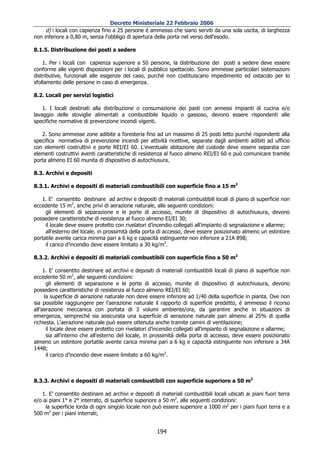 Decreto Ministeriale 22 Febbraio 2006
     d) i locali con capienza fino a 25 persone é ammesso che siano serviti da una sola uscita, di larghezza
non inferiore a 0,80 m, senza l'obbligo di apertura della porta nel verso dell'esodo.

8.1.5. Distribuzione dei posti a sedere

    1. Per i locali con capienza superiore a 50 persone, la distribuzione dei posti a sedere deve essere
conforme alle vigenti disposizioni per i locali di pubblico spettacolo. Sono ammesse particolari sistemazioni
distributive, funzionali alle esigenze del caso, purché non costituiscano impedimento ed ostacolo per lo
sfollamento delle persone in caso di emergenza.

8.2. Locali per servizi logistici

    1. I locali destinati alla distribuzione o consumazione dei pasti con annessi impianti di cucina e/o
lavaggio delle stoviglie alimentati a combustibile liquido o gassoso, devono essere rispondenti alle
specifiche normative di prevenzione incendi vigenti.

   2. Sono ammesse zone adibite a foresteria fino ad un massimo di 25 posti letto purché rispondenti alla
specifica normativa di prevenzione incendi per attività ricettive, separate dagli ambienti adibiti ad ufficio
con elementi costruttivi e porte REI/EI 60. L'eventuale abitazione del custode deve essere separata con
elementi costruttivi aventi caratteristiche di resistenza al fuoco almeno REI/EI 60 e può comunicare tramite
porta almeno EI 60 munita di dispositivo di autochiusura.

8.3. Archivi e depositi

8.3.1. Archivi e depositi di materiali combustibili con superficie fino a 15 m2

   1. E' consentito destinare ad archivi e depositi di materiali combustibili locali di piano di superficie non
eccedente 15 m2, anche privi di aerazione naturale, alle seguenti condizioni:
     gli elementi di separazione e le porte di accesso, munite di dispositivo di autochiusura, devono
possedere caratteristiche di resistenza al fuoco almeno EI/EI 30;
     il locale deve essere protetto con rivelatori d’incendio collegati all'impianto di segnalazione e allarme;
     all'esterno del locale, in prossimità della porta di accesso, deve essere posizionato almeno un estintore
portatile avente carica minima pari a 6 kg e capacità estinguente non inferiore a 21A 89B;
     il carico d’incendio deve essere limitato a 30 kg/m2.

8.3.2. Archivi e depositi di materiali combustibili con superficie fino a 50 m2

     1. E' consentito destinare ad archivi e depositi di materiali combustibili locali di piano di superficie non
eccedente 50 m2, alle seguenti condizioni:
       gli elementi di separazione e le porte di accesso, munite di dispositivo di autochiusura, devono
possedere caratteristiche di resistenza al fuoco almeno REI/EI 60;
      la superficie di aerazione naturale non deve essere inferiore ad 1/40 della superficie in pianta. Ove non
sia possibile raggiungere per l'aerazione naturale il rapporto di superficie predetto, é ammesso il ricorso
all’aerazione meccanica con portata di 3 volumi ambiente/ora, da garantire anche in situazioni di
emergenza, sempreché sia assicurata una superficie di aerazione naturale pari almeno al 25% di quella
richiesta. L'aerazione naturale può essere ottenuta anche tramite camini di ventilazione;
       il locale deve essere protetto con rivelatori d’incendio collegati all'impianto di segnalazione e allarme;
       sia all'interno che all'esterno del locale, in prossimità della porta di accesso, deve essere posizionato
almeno un estintore portatile avente carica minima pari a 6 kg e capacità estinguente non inferiore a 34A
144B;
       il carico d’incendio deve essere limitato a 60 kg/m2.



8.3.3. Archivi e depositi di materiali combustibili con superficie superiore a 50 m2

   1. E' consentito destinare ad archivi e depositi di materiali combustibili locali ubicati ai piani fuori terra
e/o ai piani 1° e 2° interrato, di superficie superiore a 50 m2, alle seguenti condizioni:
     la superficie lorda di ogni singolo locale non può essere superiore a 1000 m2 per i piani fuori terra e a
500 m2 per i piani interrati;


                                                      194
 