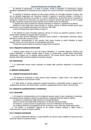 Decreto Ministeriale 22 Febbraio 2006
      gli elementi di separazione e le porte di accesso, munite di dispositivo di autochiusura, devono
possedere caratteristiche di resistenza al fuoco congrue con il carico d’incendio e comunque almeno REI/EI
90;
      la superficie di aerazione naturale non deve essere inferiore ad 1/40 della superficie in pianta. Ove
non sia possibile raggiungere per l'aerazione naturale il rapporto di superficie predetto, é ammesso il
ricorso all’aerazione meccanica con portata di 3 volumi ambiente/ora, da garantire anche in situazioni di
emergenza, sempreché sia assicurata una superficie di aerazione naturale pari almeno al 25% di quella
richiesta; l'aerazione naturale può essere ottenuta anche tramite camini di ventilazione;
      il deposito deve essere protetto da impianto automatico di rivelazione, segnalazione ed allarme;
      all'interno di ogni locale deve essere previsto un congruo numero di estintori portatili aventi carica
minima pari a 6 kg e capacità estinguente non inferiore a 34A 144B;
      il carico d’incendio deve essere limitato a 60 kg/ m2.

    2. Per depositi con carico d’incendio superiore a 60 kg/ m2 ovvero con superficie superiore a 200 m2,
devono essere rispettate le seguenti ulteriori condizioni:
      l'accesso deve avvenire dall'esterno, attraverso spazio scoperto o intercapedine antincendi, oppure
dall'interno, tramite filtro a prova di fumo;
      l'aerazione, esclusivamente di tipo naturale, deve essere ricavata su parete attestata su spazio
scoperto ovvero, per i locali interrati, su intercapedine antincendi;
      il locale deve essere protetto da impianto di spegnimento automatico.

8.3.4. Depositi di sostanze infiammabili

    1. Devono essere ubicati al di fuori del volume dell'edificio. E' consentito detenere, all'interno del
volume dell'edificio, in armadi metallici dotati di bacino di contenimento, prodotti liquidi infiammabili,
strettamente necessari per le esigenze igienico-sanitarie. Tali armadi devono essere ubicati nei locali
deposito dotati della prescritta superficie di aerazione naturale.

8.4. Autorimesse

    1. Le autorimesse devono essere realizzate nel rispetto delle specifiche disposizioni di prevenzione
incendi.

9. SERVIZI TECNOLOGICI

9.1. Impianti di produzione di calore

   1. Gli impianti di produzione di calore devono essere realizzati a regola d'arte e nel rispetto delle
specifiche disposizioni di prevenzione incendi.

    2. E' fatto divieto di utilizzare apparecchi portatili funzionanti a combustibile liquido o gassoso per il
riscaldamento dei locali; sono altresì vietati i caminetti e qualsiasi altra fonte di calore a fiamma libera.

9.2. Impianti di condizionamento e ventilazione

9.2.1. Generalità

    1. Gli impianti di condizionamento e/o di ventilazione possono essere di tipo centralizzato o localizzato.
Tali impianti devono possedere requisiti che garantiscano il raggiungimento dei seguenti obiettivi:
      non alterare le caratteristiche degli elementi di compartimentazione;
      evitare il ricircolo dei prodotti della combustione o di altri gas ritenuti pericolosi;
      non produrre, a causa di avarie e/o guasti propri, fumi che si diffondano nei locali serviti;
      non costituire elemento di propagazione di fumi e/o fiamme, anche nella fase iniziale degli incendi.
    2. Tali obiettivi si considerano raggiunti se gli impianti vengono realizzati a regola d'arte e
conformemente a quanto di seguito riportato.

9.2.2. Impianti centralizzati

   1. Le unità di trattamento dell'aria e i gruppi frigoriferi non devono essere installati nei locali dove sono
ubicati gli impianti di produzione calore.


                                                     195
 