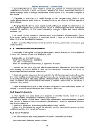 Decreto Ministeriale 22 Febbraio 2006
   2. I gruppi frigoriferi devono essere installati in appositi locali, realizzati con strutture di separazione di
caratteristiche di resistenza al fuoco non inferiori a REI/EI 60 ed accesso direttamente dall'esterno o
tramite disimpegno aerato di analoghe caratteristiche, munito di porte REI/EI 60 dotate di congegno di
autochiusura.

    3. L'aerazione nei locali dove sono installati i gruppi frigoriferi non deve essere inferiore a quella
indicata dal costruttore dei gruppi stessi, con una superficie minima non inferiore a 1/20 della superficie in
pianta del locale.

     4. Nei gruppi frigoriferi devono essere utilizzati come fluidi frigorigeni prodotti non infiammabili e non
tossici. I gruppi refrigeratori che utilizzano soluzioni acquose di ammoniaca possono essere installati solo
all'esterno dei fabbricati o in locali aventi caratteristiche analoghe a quelle delle centrali termiche
alimentate a gas.

    5. Le centrali frigorifere destinate a contenere gruppi termorefrigeratori ad assorbimento a fiamma
diretta devono rispettare le disposizioni di prevenzione incendi in vigore per gli impianti di produzione
calore, riferite al tipo di combustibile impiegato.

    6. Non é consentito utilizzare aria di ricircolo proveniente da cucine, autorimesse e comunque da spazi
a rischio specifico.

9.2.3. Condotte di distribuzione e ripresa aria

   1. Le condotte di distribuzione e ripresa aria devono essere conformi al decreto del Ministro dell'interno
31 marzo 2003 (Gazzetta Ufficiale n. 86 del 12 aprile 2003).

   2. Le condotte non devono attraversare:
    luoghi sicuri, che non siano a cielo libero;
    vani scala e vani ascensore;
    locali che presentino pericolo d’incendio, di esplosione e di scoppio.

    3. Qualora, per tratti limitati, non fosse possibile rispettare quanto sopra indicato, le condotte devono
essere separate con strutture REI/EI di classe pari al compartimento interessato ed intercettate con
serrande tagliafuoco aventi analoghe caratteristiche.

    4. Qualora le condotte attraversino elementi costruttivi che delimitano i compartimenti, nelle condotte
deve essere installata, in corrispondenza degli attraversamenti, una serranda avente resistenza al fuoco
pari a quella della struttura attraversata, azionata automaticamente e direttamente da rivelatori di fumo;
inoltre tale serranda deve essere collegata alla centrale di controllo e segnalazione che ne comandi la
chiusura in caso d'incendio.

   5. Negli attraversamenti di pareti e solai, lo spazio attorno alle condotte deve essere sigillato con
materiale incombustibile senza tuttavia ostacolare le dilatazioni delle stesse.

9.2.4. Dispositivi di controllo

    1. Ogni impianto deve essere dotato di un dispositivo di comando manuale, situato in un punto
facilmente accessibile, per l'arresto dei ventilatori in caso d'incendio.
    2. Inoltre, gli impianti a ricircolo d'aria, a servizio di più compartimenti, devono essere muniti, all'interno
delle condotte, di rivelatori di fumo che comandino automaticamente l'arresto dei ventilatori e la chiusura
delle serrande tagliafuoco.
    3. L'intervento dei rivelatori deve essere segnalato nella centrale di controllo.
    4. L'intervento dei dispositivi, sia manuali che automatici, non deve consentire la rimessa in marcia dei
ventilatori senza l'intervento manuale dell'operatore.

9.2.5. Schemi funzionali

   1. Per ciascun impianto deve essere predisposto uno schema funzionale in cui risultino:

     gli attraversamenti di elementi resistenti al fuoco;


                                                       196
 