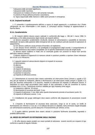 Decreto Ministeriale 22 Febbraio 2006
     l'ubicazione delle serrande tagliafuoco;
     l'ubicazione delle macchine;
     l'ubicazione di rivelatori di fumo e del comando manuale;
     lo schema di flusso dell'aria primaria e secondaria;
     la logica sequenziale delle manovre e delle azioni previste in emergenza.

9.2.6. Impianti localizzati

    1. E' consentito il condizionamento dell'aria a mezzo di singoli apparecchi, a condizione che il fluido
refrigerante sia non infiammabile e non tossico. E' comunque escluso l'impiego di apparecchiature a
fiamma libera.

9.3.1. Caratteristiche

    1. Gli impianti elettrici devono essere realizzati in conformità alla legge n. 186 del 1 marzo 1968. In
particolare, ai fini della prevenzione degli incendi, gli impianti elettrici:
      a) devono possedere caratteristiche strutturali, tensione di alimentazione e possibilità di intervento
individuate nel piano della gestione delle emergenze tali da non costituire pericolo durante le operazioni di
spegnimento;
      b) non devono costituire causa primaria d'incendio o di esplosione;
      c) non devono fornire alimento o via privilegiata di propagazione degli incendi; il comportamento al
fuoco della membratura deve essere compatibile con la specifica destinazione d'uso dei singoli locali;
      e) devono essere suddivisi in modo che un eventuale guasto non provochi la messa fuori servizio
dell'intero sistema (utenza);
      f) devono disporre di apparecchi di manovra ubicati in posizioni protette e riportare chiare indicazioni
dei circuiti cui si riferiscono.

   2. I seguenti sistemi di utenza devono disporre di impianti di sicurezza:
    a) illuminazione;
    b) allarme;
    c) rivelazione;
    d) impianti di estinzione;
    e) ascensori antincendio;
    f) ascensori di soccorso;
    g) impianto di diffusione sonora.

    3. L'alimentazione di sicurezza deve essere automatica ad interruzione breve (minore o uguale a 0,5
sec) per gli impianti di rivelazione, allarme e illuminazione e ad interruzione media (minore o uguale a 15
sec) per ascensori antincendio e di soccorso, impianti di estinzione ed impianto di diffusione sonora. Il
dispositivo di carica degli accumulatori deve essere di tipo automatico e tale da consentire la ricarica
completa entro 12 ore. L'autonomia minima è stabilita per ogni impianto come segue:
     a) rivelazione e allarme: 30 minuti;
     b) illuminazione di sicurezza dei locali: 2 ore;
     c) impianti di estinzione: 1 ora, fatto salvo quanto diversamente previsto al successivo punto 10;
     d) impianto di diffusione sonora: 1 ora.

    4. L'installazione dei gruppi elettrogeni deve essere conforme alle disposizioni di prevenzione incendi
vigenti.

     5. L'impianto di illuminazione di sicurezza deve assicurare, lungo le vie di uscita, un livello di
illuminazione non inferiore a 5 lux ad 1 m di altezza dal piano di calpestio. Sono ammesse singole lampade
con alimentazione autonoma, purché assicurino il funzionamento per almeno un'ora.

   6. Il quadro elettrico generale deve essere ubicato in posizione facilmente accessibile, segnalata e
protetta dall'incendio.

10. MEZZI ED IMPIANTI DI ESTINZIONE DEGLI INCENDI

   1. Gli uffici devono essere protetti con mezzi portatili di estinzione incendi nonché con impianti di tipo
conforme a quanto di seguito indicato.


                                                    197
 