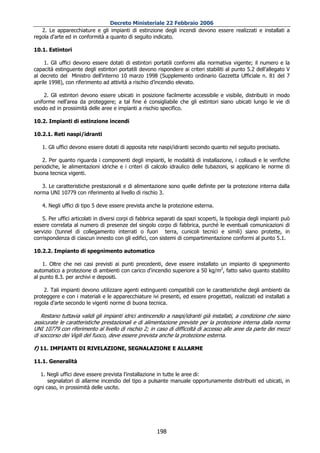 Decreto Ministeriale 22 Febbraio 2006
   2. Le apparecchiature e gli impianti di estinzione degli incendi devono essere realizzati e installati a
regola d'arte ed in conformità a quanto di seguito indicato.

10.1. Estintori

     1. Gli uffici devono essere dotati di estintori portatili conformi alla normativa vigente; il numero e la
capacità estinguente degli estintori portatili devono rispondere ai criteri stabiliti al punto 5.2 dell'allegato V
al decreto del Ministro dell'interno 10 marzo 1998 (Supplemento ordinario Gazzetta Ufficiale n. 81 del 7
aprile 1998), con riferimento ad attività a rischio d’incendio elevato.

    2. Gli estintori devono essere ubicati in posizione facilmente accessibile e visibile, distribuiti in modo
uniforme nell'area da proteggere; a tal fine é consigliabile che gli estintori siano ubicati lungo le vie di
esodo ed in prossimità delle aree e impianti a rischio specifico.

10.2. Impianti di estinzione incendi

10.2.1. Reti naspi/idranti

   1. Gli uffici devono essere dotati di apposita rete naspi/idranti secondo quanto nel seguito precisato.

    2. Per quanto riguarda i componenti degli impianti, le modalità di installazione, i collaudi e le verifiche
periodiche, le alimentazioni idriche e i criteri di calcolo idraulico delle tubazioni, si applicano le norme di
buona tecnica vigenti.

   3. Le caratteristiche prestazionali e di alimentazione sono quelle definite per la protezione interna dalla
norma UNI 10779 con riferimento al livello di rischio 3.

   4. Negli uffici di tipo 5 deve essere prevista anche la protezione esterna.

    5. Per uffici articolati in diversi corpi di fabbrica separati da spazi scoperti, la tipologia degli impianti può
essere correlata al numero di presenze del singolo corpo di fabbrica, purché le eventuali comunicazioni di
servizio (tunnel di collegamento interrati o fuori terra, cunicoli tecnici e simili) siano protette, in
corrispondenza di ciascun innesto con gli edifici, con sistemi di compartimentazione conformi al punto 5.1.

10.2.2. Impianto di spegnimento automatico

    1. Oltre che nei casi previsti ai punti precedenti, deve essere installato un impianto di spegnimento
automatico a protezione di ambienti con carico d'incendio superiore a 50 kg/m2, fatto salvo quanto stabilito
al punto 8.3. per archivi e depositi.

    2. Tali impianti devono utilizzare agenti estinguenti compatibili con le caratteristiche degli ambienti da
proteggere e con i materiali e le apparecchiature ivi presenti, ed essere progettati, realizzati ed installati a
regola d'arte secondo le vigenti norme di buona tecnica.

   Restano tuttavia validi gli impianti idrici antincendio a naspi/idranti già installati, a condizione che siano
assicurate le caratteristiche prestazionali e di alimentazione previste per la protezione interna dalla norma
UNI 10779 con riferimento al livello di rischio 2; in caso di difficoltà di accesso alle aree da parte dei mezzi
di soccorso dei Vigili del fuoco, deve essere prevista anche la protezione esterna.

f) 11. IMPIANTI DI RIVELAZIONE, SEGNALAZIONE E ALLARME

11.1. Generalità

  1. Negli uffici deve essere prevista l'installazione in tutte le aree di:
      segnalatori di allarme incendio del tipo a pulsante manuale opportunamente distribuiti ed ubicati, in
ogni caso, in prossimità delle uscite.




                                                        198
 