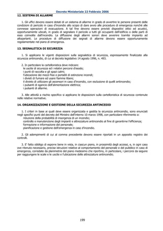 Decreto Ministeriale 22 Febbraio 2006
12. SISTEMA DI ALLARME

    1. Gli uffici devono essere dotati di un sistema di allarme in grado di avvertire le persone presenti delle
condizioni di pericolo in caso d’incendio allo scopo di dare avvio alle procedure di emergenza nonché alle
connesse operazioni di evacuazione. A tal fine devono essere previsti dispositivi ottici ed acustici,
opportunamente ubicati, in grado di segnalare il pericolo a tutti gli occupanti dell'edificio o delle parti di
esso coinvolte dall'incendio. La diffusione degli allarmi sonori deve avvenire tramite impianto ad
altoparlanti. Le procedure di diffusione dei segnali di allarme devono essere opportunamente
regolamentate nel piano di emergenza.

13. SEGNALETICA DI SICUREZZA

    1. Si applicano le vigenti disposizioni sulla segnaletica di sicurezza, espressamente finalizzate alla
sicurezza antincendio, di cui al decreto legislativo 14 agosto 1996, n. 493.

   2. In particolare la cartellonistica deve indicare:
    le uscite di sicurezza ed i relativi percorsi d'esodo;
    i punti di raccolta e gli spazi calmi;
    l'ubicazione dei mezzi fissi e portatili di estinzione incendi;
    i divieti di fumare ed usare fiamme libere;
    il divieto di utilizzare gli ascensori in caso d’incendio, con esclusione di quelli antincendio;
    i pulsanti di sgancio dell'alimentazione elettrica;
    i pulsanti di allarme.

    3. Alle attività a rischio specifico si applicano le disposizioni sulla cartellonistica di sicurezza contenute
nelle relative normative.

14. ORGANIZZAZIONE E GESTIONE DELLA SICUREZZA ANTINCEDIO

   1. I criteri in base ai quali deve essere organizzata e gestita la sicurezza antincendio, sono enunciati
negli specifici punti del decreto del Ministro dell'interno 10 marzo 1998, con particolare riferimento a:
     riduzione della probabilità di insorgenza di un incendio;
     controllo e manutenzione degli impianti e attrezzature antincendio al fine di garantirne l'efficienza;
     formazione e informazione del personale;
     pianificazione e gestione dell'emergenza in caso d’incendio.

   2. Gli adempimenti di cui al comma precedente devono essere riportati in un apposito registro dei
controlli.

   3. E' fatto obbligo di esporre bene in vista, in ciascun piano, in prossimità degli accessi, e, in ogni caso
ove ritenuto necessario, precise istruzioni relative al comportamento del personale e del pubblico in caso di
emergenza, corredate da planimetrie del piano medesimo che riportino, in particolare, i percorsi da seguire
per raggiungere le scale e le uscite e l'ubicazione delle attrezzature antincendio.




                                                      199
 