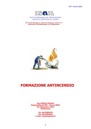 SPP – Ricerca INAIL




      ISTITUTO NAZIONALE PER L’ASSICURAZIONE
         CONTRO GLI INFORTUNI SUL LAVORO

 SETTORE RICERCA, CERTIFICAZIONE E VERIFICA
    Serv iz io Prevenzione e Protezione




FORMAZIONE ANTINCENDIO



             Ing. Raffaele Sabatino
       Responsabile del SPP – Ricerca INAIL
             Via Alessandria, 220/E
                  00198 Roma

                Tel.: 06/97892570
                Fax: 06/97892591
             e-mail: r.sabatino@inail.it




                         2
 