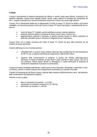 SPP – Ricerca INAIL


L’acqua

L’acqua è storicamente la sostanza estinguente più diffusa in quanto risulta assai efficace, economica e fa-
cilmente reperibile. L’acqua trova impiego tramite: idranti, naspi, attacchi di mandata per autopompa dei
VV.F., impianti automatici e/o manuali di estinzione incendi ed in alcuni casi anche negli estintori.
L’acqua, che è l’estinguente ideale per lo spegnimento di fuochi di classe “A” (fuochi da solidi) e può essere
impiegata, con alcune precauzioni, anche per fuochi di classe “B” (fuochi da liquidi), è assolutamente da evi-
tare su:


          •     fuochi di classe “D” (metalli), perché potrebbe provocare reazioni esplosive;
          •     sostanze chimiche reattive in presenza di acqua, come il cloro, il fluoro, ecc.;
          •     apparecchiature elettriche in tensione, in quanto essendo l’acqua un ottimo conduttore di
                elettricità, potrebbe produrre fenomeni di folgorazione per l’utilizzatore.

L’acqua infine, non è adatta nemmeno per fuochi di classe “C” (fuochi da gas), fatta eccezione per gli
impianti ad acqua atomizzata.

L’azione dell’acqua su di un incendio provoca:

          1.    raffreddamento, in quanto l’acqua sottrae calore dal rogo riscaldandosi fino alla temperatura
                di 100 °C; poi, in seguito al processo di evaporazione, sottrae altro calore;

          2.    riduzione della concentrazione di ossigeno, in quanto per l’effetto dell’evaporazione
                dell’acqua, lo spazio circostante al rogo viene in parte saturato di vapor acqueo, che con la
                sua presenza, sottrae spazio all’aria (e all’ossigeno) e quindi diminuisce la presenza di
                comburente ostacolando il processo di combustione.

L’acqua può essere proiettata sulle fiamme a getto pieno ovvero frazionato, nebulizzato o atomizzato a mez-
zo di lance, cannoni o tramite impianti fissi di spegnimento automatico e/o manuale d’incendio.
Il grado di frazionamento del flusso d’acqua, dipende dalla pressione dell’alimentazione oltre, naturalmente,
dalle caratteristiche del dispositivo erogatore.
Pertanto si avrà un getto:


          •     pieno o frazionato con pressioni < a 15 bar;
          •     nebulizzato con pressioni comprese fra 15 e 60 bar;
          •     atomizzato con pressioni > a 60 bar.




                                                     20
 