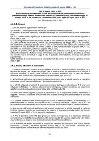 Decreto del Presidente della Repubblica 1 agosto 2011 n. 151

                                  DPR 1 agosto 2011, n. 151
      Regolamento recante semplificazione della disciplina dei procedimenti relativi alla
  prevenzione degli incendi, a norma dell'articolo 49, comma 4-quater, del decreto-legge 31
     maggio 2010, n. 78, convertito, con modificazioni, dalla legge 30 luglio 2010, n. 122
                                       (G.U. 22 settembre 2011, n. 221)

Art. 1. Definizioni

1. Ai fini del presente regolamento si intende per:
a) Comando: il Comando provinciale dei vigili del fuoco territorialmente competente;
b) Direzione: la Direzione regionale o interregionale dei vigili del fuoco del soccorso pubblico e della difesa
civile;
c) CTR: il Comitato tecnico regionale per la prevenzione incendi di cui all'articolo 22 del decreto legislativo 8
marzo 2006, n. 139;
d) SCIA: la segnalazione certificata di inizio attività, ai sensi dell'articolo 19 della legge 7 agosto 1990, n.
241, come sostituito dall'articolo 49, comma 4-bis, del decreto-legge 31 maggio 2010, n. 78, convertito,
con modificazioni, dalla legge 30 luglio 2010, n. 122, in cui la ricevuta della segnalazione costituisce titolo
autorizzatorio ai sensi dell'articolo 38, comma 3, lettere e) ed f), del decreto-legge 25 giugno 2008, n. 112,
convertito, con modificazioni, dalla legge 6 agosto 2008, n. 133;
e) SUAP: lo sportello unico per le attività produttive che costituisce l'unico punto di accesso per il
richiedente in relazione a tutte le vicende amministrative riguardanti la sua attività produttiva e fornisce
una risposta unica e tempestiva in luogo di tutte le pubbliche amministrazioni, comunque coinvolte nel
procedimento;
f) CPI: Certificato di prevenzione incendi ai sensi dell'articolo 16, comma 1, del decreto legislativo 8 marzo
2006, n. 139.

Art. 2. Finalità ed ambito di applicazione

1. Il presente regolamento individua le attività soggette ai controlli di prevenzione incendi e disciplina, per il
deposito dei progetti, per l'esame dei progetti, per le visite tecniche, per l'approvazione di deroghe a
specifiche normative, la verifica delle condizioni di sicurezza antincendio che, in base alla vigente
normativa, sono attribuite alla competenza del Corpo nazionale dei vigili del fuoco.

2. Nell'ambito di applicazione del presente regolamento rientrano tutte le attività soggette ai controlli di
prevenzione incendi riportate nell'Allegato I del presente regolamento.

3. Le attività sottoposte ai controlli di prevenzione incendi si distinguono nelle categorie A, B e C, come
individuate nell'Allegato I in relazione alla dimensione dell'impresa, al settore di attività, alla esistenza di
specifiche regole tecniche, alle esigenze di tutela della pubblica incolumità.

4. L'elenco delle attività soggette ai controlli di prevenzione di cui all'Allegato I del presente regolamento è
soggetta a revisione, in relazione al mutamento delle esigenze di salvaguardia delle condizioni di sicurezza
antincendio.

5. La revisione dell'elenco delle attività soggette ai controlli di prevenzione incendi, di cui all'Allegato I, è
effettuata con DPR, da emanare a norma dell'articolo 17, comma 1, della legge 23 agosto 1988, n. 400, su
proposta del Ministro dell'interno, sentito il Comitato centrale tecnico-scientifico per la prevenzione incendi.

6. Sono escluse dall'ambito di applicazione del presente regolamento le attività industriali a rischio di
incidente rilevante, soggette alla presentazione del rapporto di sicurezza di cui all'articolo 8 del decreto
legislativo 17 agosto 1999, n. 334, e successive modificazioni.

7. Al fine di garantire l'uniformità delle procedure, nonché la trasparenza e la speditezza dell'attività
amministrativa, le modalità di presentazione delle istanze oggetto del presente regolamento e la relativa
documentazione, da allegare, sono disciplinate con decreto del Ministro dell'interno.

8. Con il decreto del Ministro dell'interno di concerto con il Ministro dell'economia e delle finanze previsto
dall'articolo 23, comma 2, del decreto legislativo 8 marzo 2006, n. 139, sono stabiliti i corrispettivi per i
servizi di prevenzione incendi effettuati dal Corpo nazionale dei vigili del fuoco.


                                                      201
 