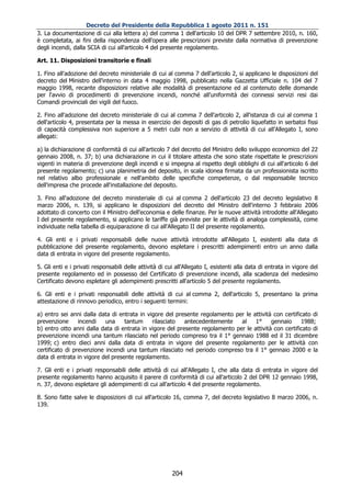 Decreto del Presidente della Repubblica 1 agosto 2011 n. 151
3. La documentazione di cui alla lettera a) del comma 1 dell'articolo 10 del DPR 7 settembre 2010, n. 160,
è completata, ai fini della rispondenza dell'opera alle prescrizioni previste dalla normativa di prevenzione
degli incendi, dalla SCIA di cui all'articolo 4 del presente regolamento.

Art. 11. Disposizioni transitorie e finali

1. Fino all'adozione del decreto ministeriale di cui al comma 7 dell'articolo 2, si applicano le disposizioni del
decreto del Ministro dell'interno in data 4 maggio 1998, pubblicato nella Gazzetta Ufficiale n. 104 del 7
maggio 1998, recante disposizioni relative alle modalità di presentazione ed al contenuto delle domande
per l'avvio di procedimenti di prevenzione incendi, nonché all'uniformità dei connessi servizi resi dai
Comandi provinciali dei vigili del fuoco.

2. Fino all'adozione del decreto ministeriale di cui al comma 7 dell'articolo 2, all'istanza di cui al comma 1
dell'articolo 4, presentata per la messa in esercizio dei depositi di gas di petrolio liquefatto in serbatoi fissi
di capacità complessiva non superiore a 5 metri cubi non a servizio di attività di cui all'Allegato I, sono
allegati:

a) la dichiarazione di conformità di cui all'articolo 7 del decreto del Ministro dello sviluppo economico del 22
gennaio 2008, n. 37; b) una dichiarazione in cui il titolare attesta che sono state rispettate le prescrizioni
vigenti in materia di prevenzione degli incendi e si impegna al rispetto degli obblighi di cui all'articolo 6 del
presente regolamento; c) una planimetria del deposito, in scala idonea firmata da un professionista iscritto
nel relativo albo professionale e nell'ambito delle specifiche competenze, o dal responsabile tecnico
dell'impresa che procede all'installazione del deposito.

3. Fino all'adozione del decreto ministeriale di cui al comma 2 dell'articolo 23 del decreto legislativo 8
marzo 2006, n. 139, si applicano le disposizioni del decreto del Ministro dell'interno 3 febbraio 2006
adottato di concerto con il Ministro dell'economia e delle finanze. Per le nuove attività introdotte all'Allegato
I del presente regolamento, si applicano le tariffe già previste per le attività di analoga complessità, come
individuate nella tabella di equiparazione di cui all'Allegato II del presente regolamento.

4. Gli enti e i privati responsabili delle nuove attività introdotte all'Allegato I, esistenti alla data di
pubblicazione del presente regolamento, devono espletare i prescritti adempimenti entro un anno dalla
data di entrata in vigore del presente regolamento.

5. Gli enti e i privati responsabili delle attività di cui all'Allegato I, esistenti alla data di entrata in vigore del
presente regolamento ed in possesso del Certificato di prevenzione incendi, alla scadenza del medesimo
Certificato devono espletare gli adempimenti prescritti all'articolo 5 del presente regolamento.

6. Gli enti e i privati responsabili delle attività di cui al comma 2, dell'articolo 5, presentano la prima
attestazione di rinnovo periodico, entro i seguenti termini:

a) entro sei anni dalla data di entrata in vigore del presente regolamento per le attività con certificato di
prevenzione      incendi   una     tantum    rilasciato   antecedentemente    al    1°     gennaio     1988;
b) entro otto anni dalla data di entrata in vigore del presente regolamento per le attività con certificato di
prevenzione incendi una tantum rilasciato nel periodo compreso tra il 1° gennaio 1988 ed il 31 dicembre
1999; c) entro dieci anni dalla data di entrata in vigore del presente regolamento per le attività con
certificato di prevenzione incendi una tantum rilasciato nel periodo compreso tra il 1° gennaio 2000 e la
data di entrata in vigore del presente regolamento.

7. Gli enti e i privati responsabili delle attività di cui all'Allegato I, che alla data di entrata in vigore del
presente regolamento hanno acquisito il parere di conformità di cui all'articolo 2 del DPR 12 gennaio 1998,
n. 37, devono espletare gli adempimenti di cui all'articolo 4 del presente regolamento.

8. Sono fatte salve le disposizioni di cui all'articolo 16, comma 7, del decreto legislativo 8 marzo 2006, n.
139.




                                                         204
 