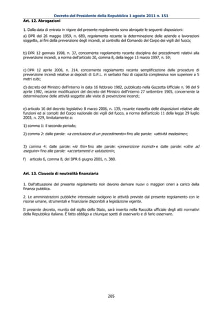 Decreto del Presidente della Repubblica 1 agosto 2011 n. 151
Art. 12. Abrogazioni

1. Dalla data di entrata in vigore del presente regolamento sono abrogate le seguenti disposizioni:
a) DPR del 26 maggio 1959, n. 689, regolamento recante la determinazione delle aziende e lavorazioni
soggette, ai fini della prevenzione degli incendi, al controllo del Comando del Corpo dei vigili del fuoco;


b) DPR 12 gennaio 1998, n. 37, concernente regolamento recante disciplina dei procedimenti relativi alla
prevenzione incendi, a norma dell'articolo 20, comma 8, della legge 15 marzo 1997, n. 59;


c) DPR 12 aprile 2006, n. 214, concernente regolamento recante semplificazione delle procedure di
prevenzione incendi relative ai depositi di G.P.L. in serbatoi fissi di capacità complessiva non superiore a 5
metri cubi;

d) decreto del Ministro dell'interno in data 16 febbraio 1982, pubblicato nella Gazzetta Ufficiale n. 98 del 9
aprile 1982, recante modificazioni del decreto del Ministro dell'interno 27 settembre 1965, concernente la
determinazione delle attività soggette alle visite di prevenzione incendi;


e) articolo 16 del decreto legislativo 8 marzo 2006, n. 139, recante riassetto delle disposizioni relative alle
funzioni ed ai compiti del Corpo nazionale dei vigili del fuoco, a norma dell'articolo 11 della legge 29 luglio
2003, n. 229, limitatamente a:

1) comma 1: il secondo periodo;

2) comma 2: dalle parole: «a conclusione di un procedimento» fino alle parole: «attività medesime»;


3) comma 4: dalle parole: «Ai fini» fino alle parole: «prevenzione incendi» e dalle parole: «oltre ad
eseguire» fino alle parole: «accertamenti e valutazioni»;

f)   articolo 6, comma 8, del DPR 6 giugno 2001, n. 380.


Art. 13. Clausola di neutralità finanziaria

1. Dall'attuazione del presente regolamento non devono derivare nuovi o maggiori oneri a carico della
finanza pubblica.

2. Le amministrazioni pubbliche interessate svolgono le attività previste dal presente regolamento con le
risorse umane, strumentali e finanziarie disponibili a legislazione vigente.

Il presente decreto, munito del sigillo dello Stato, sarà inserito nella Raccolta ufficiale degli atti normativi
della Repubblica italiana. È fatto obbligo a chiunque spetti di osservarlo e di farlo osservare.




                                                     205
 