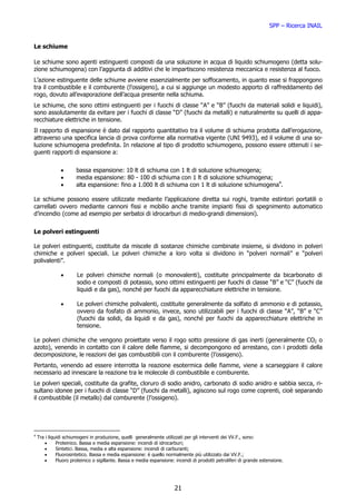 SPP – Ricerca INAIL


Le schiume

Le schiume sono agenti estinguenti composti da una soluzione in acqua di liquido schiumogeno (detta solu-
zione schiumogena) con l’aggiunta di additivi che le impartiscono resistenza meccanica e resistenza al fuoco.
L’azione estinguente delle schiume avviene essenzialmente per soffocamento, in quanto esse si frappongono
tra il combustibile e il comburente (l’ossigeno), a cui si aggiunge un modesto apporto di raffreddamento del
rogo, dovuto all’evaporazione dell’acqua presente nella schiuma.
Le schiume, che sono ottimi estinguenti per i fuochi di classe “A” e “B” (fuochi da materiali solidi e liquidi),
sono assolutamente da evitare per i fuochi di classe “D” (fuochi da metalli) e naturalmente su quelli di appa-
recchiature elettriche in tensione.
Il rapporto di espansione è dato dal rapporto quantitativo tra il volume di schiuma prodotta dall’erogazione,
attraverso una specifica lancia di prova conforme alla normativa vigente (UNI 9493), ed il volume di una so-
luzione schiumogena predefinita. In relazione al tipo di prodotto schiumogeno, possono essere ottenuti i se-
guenti rapporti di espansione a:


               •       bassa espansione: 10 lt di schiuma con 1 lt di soluzione schiumogena;
               •       media espansione: 80 - 100 di schiuma con 1 lt di soluzione schiumogena;
               •       alta espansione: fino a 1.000 lt di schiuma con 1 lt di soluzione schiumogena4.

Le schiume possono essere utilizzate mediante l’applicazione diretta sui roghi, tramite estintori portatili o
carrellati ovvero mediante cannoni fissi e mobilio anche tramite impianti fissi di spegnimento automatico
d’incendio (come ad esempio per serbatoi di idrocarburi di medio-grandi dimensioni).


Le polveri estinguenti

Le polveri estinguenti, costituite da miscele di sostanze chimiche combinate insieme, si dividono in polveri
chimiche e polveri speciali. Le polveri chimiche a loro volta si dividono in “polveri normali” e “polveri
polivalenti”.

               •       Le polveri chimiche normali (o monovalenti), costituite principalmente da bicarbonato di
                       sodio e composti di potassio, sono ottimi estinguenti per fuochi di classe “B” e “C” (fuochi da
                       liquidi e da gas), nonché per fuochi da apparecchiature elettriche in tensione.

               •       Le polveri chimiche polivalenti, costituite generalmente da solfato di ammonio e di potassio,
                       ovvero da fosfato di ammonio, invece, sono utilizzabili per i fuochi di classe “A”, “B” e “C”
                       (fuochi da solidi, da liquidi e da gas), nonché per fuochi da apparecchiature elettriche in
                       tensione.

Le polveri chimiche che vengono proiettate verso il rogo sotto pressione di gas inerti (generalmente CO2 o
azoto), venendo in contatto con il calore delle fiamme, si decompongono ed arrestano, con i prodotti della
decomposizione, le reazioni dei gas combustibili con il comburente (l’ossigeno).
Pertanto, venendo ad essere interrotta la reazione esotermica delle fiamme, viene a scarseggiare il calore
necessario ad innescare la reazione tra le molecole di combustibile e comburente.
Le polveri speciali, costituite da grafite, cloruro di sodio anidro, carbonato di sodio anidro e sabbia secca, ri-
sultano idonee per i fuochi di classe “D” (fuochi da metalli), agiscono sul rogo come coprenti, cioè separando
il combustibile (il metallo) dal comburente (l’ossigeno).




4
    Tra i liquidi schiumogeni in produzione, quelli generalmente utilizzati per gli interventi dei VV.F., sono:
       •      Proteinico. Bassa e media espansione: incendi di idrocarburi;
       •      Sintetici. Bassa, media e alta espansione: incendi di carburanti;
       •      Fluorosintetico. Bassa e media espansione: è quello normalmente più utilizzato dai VV.F.;
       •      Fluoro proteinico o sigillante. Bassa e media espansione: incendi di prodotti petroliferi di grande estensione.




                                                                       21
 