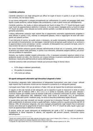SPP – Ricerca INAIL


L’anidride carbonica

L’anidride carbonica è uno degli estinguenti più diffusi nei luoghi di lavoro in quanto è un gas non tossico,
non corrosivo, che non lascia residui.
La sua azione estinguente si sviluppa principalmente per soffocamento (in quanto nel passaggio dallo stato
liquido a quello aeriforme, sottrae ossigeno alla combustione), e solo in parte minore per raffreddamento.
L’anidride carbonica, che risulta un ottimo estinguente per fuochi di classe “B” e “C” (fuochi da liquidi e gas)
e per fuochi da apparecchiature elettriche in tensione, e che può essere impiegata anche su fuochi di classe
“A” (fuochi da solidi), viene utilizzata sia tramite estintori portatili e carrellati sia tramite impianti fissi di spe-
gnimento automatico.
L’utilizzo dell’anidride carbonica negli impianti fissi di spegnimento automatico appositamente progettati è
assai efficace in quanto, il CO2, essendo un estinguente gassoso, riesce a raggiungere siti dove altri estin-
guenti non possono arrivare.
Il suo intervento di scarica, sia quello voluto e necessario, sia quello intempestivo (attivazione indesiderata
per anomalie di funzionamento), non danneggia i materiali (come ad esempio quelli cartacei di un archivio) o
le apparecchiature (come ad esempio i server, i computer, le fotocopiatrici ecc.) presenti nei locali, come in-
vece avviene nel caso di un impianto ad acqua.
Per contro l’anidride carbonica quando utilizzata nell’antincendio di locali ove vi è presenza, anche saltuaria,
di persone può essere molto pericolosa, in quanto il suo intervento, sottraendo ossigeno dall’aria, può provo-
care seri problemi di respirazione.
Pertanto, ove risultino installati impianti antincendio a CO2, è necessario prevedere opportuni sistemi di se-
gnalazione acustici e/o ottici, che informino, con congruo anticipo, le persone eventualmente presenti di ab-
bandonare i locali prima dell’intervento di scarica dell’estinguente.
L’anidride carbonica nelle concentrazioni indicate può provocare disagi di diversa natura:


     •    4-5% disagi e malesseri generalizzati;
     •    9% perdita di conoscenza;
     •    15% morte per asfissia.


Gli agenti estinguenti alternativi agli idrocarburi alogenati o halon

Gli idrocarburi alogenatio halon (abbreviazione di Halogenated Hydrocarbon) sono stati a lungo utilizzati
negli impianti fissi di estinzione incendi ove era necessaria la presenza di un estinguente gassoso.
I principali erano l’halon 1201 per gli estintori e l’halon 1301 per gli impianti fissi di estinzione automatica.
In seguito al ritiro dal mercato di tali estinguenti, per la capacità di questi di impoverire lo strato di ozono
stratosferico (DM 10 febbraio 1996 n. 56 e s.m.i.) si è sentita la necessità, anche per poter utilizzare i
numerosi impianti già installati (come ad esempio quelli posti a protezione antincendio di archivi, magazzini,
depositi, centri elaborazione dati, biblioteche musei, locali tecnici di aeromobili, ecc.) di sperimentare
estinguenti alternativi aventi i medesimi pregi, ma senza la descritta problematica legata all’ozono.
In questa ottica sono stati introdotti nel mercato numerosi tipi di idrocarburi florurati5, che pur disponendo
delle caratteristiche di estinzione similari a quelle dell’halon, risultano conformi a quanto prescritto dal DM 10
febbraio 1996. Gli idrocarburi alogenati, che sono impiegati principalmente negli impianti fissi di estinzione
incendi, sono idonei per lo spegnimento di fuochi di classe “A”, “B” e ”C” (fuochi da solidi, liquidi e gas) e per
fuochi da apparecchiature elettriche in tensione.
Si precisa, anche per questi estinguenti ed analogamente per quelli a CO26, la necessità di predisporre
l’installazione di idonei dispositivi di allarme, che segnalino alle persone presenti, l’imminente scarica
dell’estinguente.

5
  Questi sono prodotti artificiali ricavati dalla molecola di idrocarburi saturi come il metano (CH4) o l’etano (CH3 – CH3) dove gli atomi di
idrogeno vengono sostituiti con sostanze alogenate come il fluoro, il cloro ecc.
6
  Si segnala che negli impianti fissi a CO2 le concentrazioni di estinzione risultano sempre superiori al 34 -35%.



                                                                      22
 