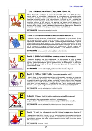 SPP – Ricerca INAIL


CLASSE A – COMBUSTIBILI SOLIDI (legna, carta, carbone ecc.)

Il fuoco di classe A si caratterizza da reazione di combustibile solido ovvero dotato di forma e
volume proprio. La combustione si manifesta con la consumazione del combustibile spesso
luminescente come brace e con bassa emissione di fiamma. Questa è infatti la manifestazione
tipica della combustione dei gas e, per quanto concerne l'argomento in atto, è generata dalle
emissioni di vapori distillati per il calore dal solido in combustione che li contiene. L'azione
estinguente pertanto si può esercitare con sostanze che possono anche depositarsi sul
combustibile (polvere dell'estintore) che è in grado di sostenere l'estinguente senza inghiottirlo e/o
affondarlo al suo interno. L'azione di separazione dall'ossigeno dell'aria è pertanto relativamente
semplice ed il combustibile non si sparge per la scorrevolezza propria dei liquidi.

ESTINGUENTI: Acqua, schiuma e polveri chimiche


CLASSE B - LIQUIDI INFIAMMABILI (benzina, gasolio, alcol, ecc.)

Caratteristica peculiare di tale tipo di combustibile è di possedere sì un volume proprio, ma non
una forma propria. Appare evidente come sia necessaria l'azione contenitiva di un tale tipo di
combustibile, identificabile nelle sue più peculiari caratteristiche nella comune benzina. Un buon
estinguente, per questo tipo di fuoco, deve, oltre l'azione di raffreddamento, esercitare un'azione
di soffocamento individuabile nella separazione tra combustibile e comburente. Nel caso dei liquidi
tutti gli estinguenti che vengono inghiottiti dal pelo liquido, poiché a densità maggiore, (più
pesanti), non possono esercitare alcuna capacità in tal senso. È il caso dell'acqua sulla benzina.

ESTINGUENTI: Schiuma, anidride carbonica (CO2) e polveri chimiche


CLASSE C - GAS INFIAMMABILI (gas propano, metano, idrogeno ecc.)

Caratteristica peculiare di tale tipo di combustibile è di non possedere né forma, né volume
proprio. I gas combustibili sono molto pericolosi se miscelati in aria, per la possibilità di generare
esplosioni. L'azione estinguente si esercita mediante l'azione di raffreddamento, di separazione
della miscela gas-aria. Infatti, al di fuori di ben precise percentuali di miscelazione, il gas
combustibile non brucia.

ESTINGUENTI: Anidride carbonica (CO2 ) polveri chimiche, idrocarburi alogenati


CLASSE D - METALLI INFIAMMABILI (magnesio, potassio, sodio)

I fuochi di classe "D", si riferiscono a particolarissimi tipi di reazione di solidi, per lo più metalli, che
hanno la caratteristica di interagire, anche violentemente, con i comuni mezzi di spegnimento,
particolare con l'acqua. I più comuni elementi combustibili che danno luogo a questa categoria di
combustioni sono i metalli alcalini terrosi leggeri quali il magnesio, il manganese, l'alluminio
(quest'ultimo solo se in polvere fine), i metalli alcalini quali il sodio, potassio e litio. Vengono
classificati fuochi di questa categoria anche le reazioni dei perossidi, dei clorati e dei perclorati.

ESTINGUENTI: Anidride carbonica (CO2 ) e polveri chimiche




Ex CLASSE E (Quadri elettrici, cabine elettriche, centrali in tensione)

Non contemplata nella normativa italiana. Sono fuochi di natura elettrica.
Le apparecchiature elettriche in tensione richiedono estinguenti dielettrici non conduttori.

ESTINGUENTI: Anidride carbonica (CO2 ), polveri chimiche, idrocarburi alogenati




CLASSE F (Fuochi che interessano mezzi di cottura in apparecchi di cottura)

È stata introdotta dalla norma UNI EN 2:2005; gli estinguenti per fuochi di classe F spengono per
azione chimica e devono essere in grado di effettuare una catalisi negativa per la reazione chimica
di combustione di queste altre specie chimiche. Gli estintori devono essere conformi ai requisiti
della prova dielettrica.

ESTINGUENTI: Schiume, PROKF

                                    24
 