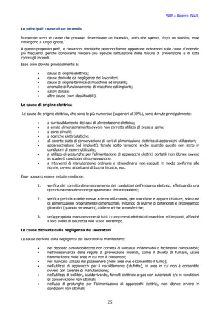 SPP – Ricerca INAIL


Le principali cause di un incendio

Numerose sono le cause che possono determinare un incendio, tanto che spesso, dopo un sinistro, esse
rimangono a lungo ignote.
A questo proposito però, le rilevazioni statistiche possono fornire opportune indicazioni sulle cause d’incendio
più frequenti, perché conoscerle renderà più agevole l’attuazione delle misure di prevenzione e di lotta
contro gli incendi.
Esse sono dovute principalmente a:

          •     cause di origine elettrica;
          •     cause derivate da negligenze dei lavoratori;
          •     cause di origine termica di macchine ed impianti;
          •     anomalie di funzionamento di macchine ed impianti;
          •     azioni dolose;
          •     altre cause (non classificabili).

Le cause di origine elettrica

Le cause de origine elettrica, che sono le più numerose (superiori al 30%), sono dovute principalmente:

          •     a surriscaldamento dei cavi di alimentazione elettrica;
          •     a errato dimensionamento ovvero non corretto utilizzo di prese a spina;
          •     a corto circuiti;
          •     a scariche elettrostatiche;
          •     al carente stato di conservazione di cavi di alimentazione elettrica di apparecchi utilizzatori;
          •     apparecchiature (od impianti), tenute sotto tensione anche quando queste non sono in
                condizioni di essere utilizzate;
          •     a utilizzo di prolunghe per l’alimentazione di apparecchi elettrici portatili non idonee ovvero
                in scadenti condizioni di conservazione;
          •     a interventi di manutenzione ordinaria e straordinaria non eseguiti in modo conforme alle
                norme, ovvero ai dettami di buona tecnica, ecc..

Esse possono essere evitate mediante:

          1.    verifica del corretto dimensionamento dei conduttori dell’impianto elettrico, effettuando una
                opportuna manutenzione programmata dei componenti;

          2.    verifica periodica delle messe a terra utilizzando, per macchine e apparecchiature, solo cavi
                di alimentazione propriamente dimensionati, evitando di usarne di deteriorati e proteggendo
                gli edifici (quando necessario), dalle scariche atmosferiche;

          3.    un’appropriata manutenzione di tutti i componenti elettrici di macchine ed impianti, affinché
                il loro livello di sicurezza non scada nel tempo.

Le cause derivate dalla negligenza dei lavoratori

Le cause derivate dalla negligenza dei lavoratori si manifestano:

          •     nel deposito o manipolazione non corretta di sostanze infiammabili o facilmente combustibili;
          •     nell’inosservanza delle regole di prevenzione incendi, come il divieto di fumare, usare
                fiamme libere nelle aree in cui non è consentito;
          •     nel mancato utilizzo dei posacenere (nelle aree ove è consentito il fumo);
          •     nell’utilizzo di apparecchi per il riscaldamento (stufette), in aree in cui non è consentito
                ovvero con carenze di manutenzione;
          •     nell’utilizzo di bollitori, scaldavivande, fornelli elettricio a gas non autorizzati e/o in condizioni
                di conservazione non ottimali;
          •     nell’uso di prolunghe per l’alimentazione di apparecchi elettrici, non idonee ovvero in
                condizioni non ottimali;


                                                        25
 