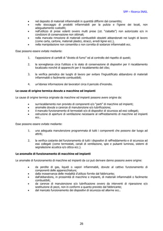 SPP – Ricerca INAIL


          •     nel deposito di materiali infiammabili in quantità difformi dal consentito;
          •     nello stoccaggio di prodotti infiammabili per la pulizia e l’igiene dei locali, non
                adeguatamente custoditi;
          •     nell’utilizzo di prese volanti ovvero multi prese (cd. “ciabatte”) non autorizzate e/o in
                condizioni di conservazione non ottimali;
          •     nella mancata rimozione di materiali combustibili obsoleti abbandonati nei luoghi di lavoro
                (come carta, cartone, materiali plastici, stracci, arredi lignei ecc.),
          •     nella manipolazione non consentita o non corretta di sostanze infiammabili ecc.

Esse possono essere evitate mediante:

          1.    l’apposizione di cartelli di “divieto di fumo” ed al controllo del rispetto di questi;

          2.    la sorveglianza circa l’utilizzo e lo stato di conservazione di dispositivi per il riscaldamento
                localizzato nonché di apparecchi per il riscaldamento del cibo;

          3.    la verifica periodica dei luoghi di lavoro per evitare l’ingiustificato abbandono di materiali
                infiammabili o facilmente combustibili;

          4.    un’idonea informazione dei lavoratori circa il pericolo d’incendio.

Le cause di origine termica dovute a macchine ed impianti

Le cause di origine termica originate da macchine ed impianti possono avere origine da:

          •     surriscaldamento non previsto di componenti e/o “parti” di macchine ed impianti;
          •     anomalie dovute a carenze di manutenzione e/o lubrificazione;
          •     il mancato funzionamento di termostati e/o di dispositivi di sicurezza ad essi collegati;
          •     ostruzione di aperture di ventilazione necessarie al raffreddamento di macchine ed impianti
                ecc..

Esse possono essere evitate mediante:

          1.    una adeguata manutenzione programmata di tutti i componenti che possono dar luogo ad
                attriti;

          2.    la verifica costante del funzionamento di tutti i dispositivi di raffreddamento e di sicurezza ad
                essi collegati (come termostati, canali di ventilazione, spie e pulsanti luminosi, sistemi di
                segnalazione acustica e/o ottica ecc.).

Le anomalie di funzionamento di macchine ed impianti

Le anomalie di funzionamento di macchine ed impianti da cui può derivare danno possono avere origine:

          •     da perdite di gas, liquidi o vapori infiammabili, dovute al cattivo funzionamento di
                componenti delle apparecchiature;
          •     dalla inosservanza delle modalità d’utilizzo fornite dal fabbricante;
          •     dall’abbandono, in prossimità di macchine e impianti, di materiali infiammabili o facilmente
                combustibili;
          •     da carenze di manutenzione e/o lubrificazione ovvero da interventi di riparazione e/o
                sostituzione di pezzi, non in conformi a quanto previsto dal fabbricante;
          •     dal mancato funzionamento dei dispositivi di sicurezza ed allarme ecc..




                                                        26
 