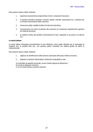 SPP – Ricerca INAIL


Esse possono essere evitate mediante:

         1.    opportuna manutenzione programmata di tutti i componenti meccanici;

         2.    il costante controllo di tubazioni, raccordi, valvole, rubinetti, saracinesche ecc., necessari per
               il normale funzionamento della macchina;

         3.    l’osservanza delle modalità d’utilizzo fornite dal costruttore;

         4.    l’accertamento che l’area circostante alla macchina sia mantenuta costantemente sgombra
               da materiali pericolosi;

         5.    la costante verifica del perfetto funzionamento di tutti i dispositivi di sicurezza e di allarme
               ecc..

Le azioni dolose

Le azioni dolose interessano principalmente le aree all’aperto, come quelle utilizzate per lo stoccaggio di
materiali vari, di prodotti finiti ecc., che possono essere incendiati con relativa facilità ad opera di
malintenzionati.

Esse possono essere evitate mediante:

         1.    vigilanza ed identificazione delle persone autorizzate all’accesso nell’area di lavoro;

         2.    deposito di materiali infiammabili o facilmente combustibili in aree:

         a) controllate da apposito personale, ovvero tramite opportune telecamere;
         b) munite di adeguate recinzioni;
         c) di non facile accesso a persone estranee.




                                                      27
 