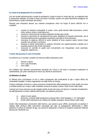 SPP – Ricerca INAIL


Le cause di propagazione di un incendio

Uno dei compiti dell’antincendio è quello di predisporre i luoghi di lavoro in modo tale che, se malgrado tutte
le precauzioni adottate, l’incendio si fosse comunque innescato, questo non possa facilmente propagarsi nei
locali limitrofi a quello interessato dal sinistro.
Pertanto sarà necessario attuare una costante sorveglianza visiva nei luoghi di lavoro affinché non si
manifesti:


          •      eccesso di materiali combustibili di scarto, come quelli derivati dalla lavorazione, ovvero
                 carta, cartone, stracci, arredi lignei ecc.;
          •      carenza (o mancanza) dei necessari dispositivi di lotta agli incendi;
          •      carenza (o mancanza) di manutenzione dei mezzi, dispositivi ed impianti antincendio, che al
                 momento dell’occorrenza potrebbero presentare anomalie di funzionamento;
          •      mancanza di vigilanza, affinché le porte resistenti al fuoco possano essere tenute chiuse
                 (quando non previsto il contrario);
          •      presenza di liquidi infiammabili (o sostanze chimiche) non opportunamente custoditi ed in
                 quantità superiore allo stretto necessario;
          •      mancanza di controllo di quelle aree normalmente non frequentate, come scantinati,
                 magazzini, depositi ecc..

I rischi alle persone in caso d’incendio

Al verificarsi di un incendio i prodotti che derivano della combustione sono:

          •      fiamme e calore;
          •      fumi e gas d’incendio;
          •      fumi visibili.

che risultano tutti elementi estremamente pericolosi per l’uomo e dei quali è necessario analizzarne le
caratteristiche, per poter individuare le misure più idonee di prevenzione.

Le fiamme e il calore

Le fiamme sono un’emissione di luce e calore conseguenti alla combustione di gas e vapori diffusi dai
combustibili riscaldati. Il calore rappresenta una delle forme di energia.
L’azione combinata di fiamme e calore provocano l’innalzamento della temperatura di tutto quello che viene
a contatto diretto con il rogo e nelle immediate vicinanze di questo, tramite i flussi di aria molto calda.
I pericoli per l’uomo derivano sia dal contatto diretto di parti del corpo con fiamme e materiali incandescenti,
sia dall’esposizione al calore radiante dell’incendio, che possono provocare:


          a)    ustioni di vario grado,
          b)    ipertermia: aumento della temperatura corporea oltre i limiti fisiologici (> 37° all’ascella);
          c)    arresto della respirazione per collasso dei capillari sanguigni, dovuto all’aria molto calda.

Inoltre l’alta temperatura proveniente dalle fiamme, può produrre gravi effetti, provocando ad esempio il
collasso delle strutture della costruzione interessata dal rogo, la propagazione dell’incendio a edifici
adiacenti, la rottura di tubazioni di gas, con pericoli di esplosione e il danno di recipienti contenenti materiali
dannosi per l’ambiente ecc..




                                                        28
 