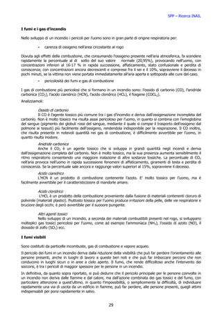 SPP – Ricerca INAIL


I fumi e i gas d’incendio

Nello sviluppo di un incendio i pericoli per l’uomo sono in gran parte di origine respiratoria per:

           -     carenza di ossigeno nell’area circostante al rogo

Dovuta agli effetti della combustione, che consumando l’ossigeno presente nell’aria atmosferica, fa scendere
rapidamente la percentuale al di sotto del suo valore       normale (20,95%), provocando nell’uomo, con
concentrazioni inferiori al 16-17 % in rapida successione, affaticamento, stato confusionale e perdita di
conoscenza; con concentrazioni ancora decrescenti e comprese fra il sei e il 10%, sopravviene il decesso in
pochi minuti, se la vittima non viene portata immediatamente all’aria aperta e sottoposta alle cure del caso.
           -     pericolosità dei fumi e gas di combustione

I gas di combustione più pericolosi che si formano in un incendio sono: l’ossido di carbonio (CO), l’anidride
carbonica (CO2), l’acido cianidrico (HCN), l’acido cloridrico (HCL), il fosgene (COCL2).
Analizziamoli:

           Ossido di carbonio
           Il CO è l’agente tossico più comune tra i gas d’incendio e deriva dall’ossigenazione incompleta del
carbonio. Non è molto tossico ma risulta assai pericoloso per l’uomo, in quanto si combina con l’emoglobina
del sangue (pigmento dei globuli rossi del sangue, mediante il quale si compie il trasporto dell’ossigeno dal
polmone ai tessuti) più facilmente dell’ossigeno, rendendola indisponibile per la respirazione. Il CO inoltre,
che risulta presente in notevoli quantità nei gas di combustione, è difficilmente avvertibile per l’uomo, in
quanto risulta inodore.
           Anidride carbonica
           Anche il CO2 è un agente tossico che si sviluppa in grandi quantità negli incendi e deriva
dall’ossigenazione completa del carbonio. Non è molto tossico, ma la sua presenza aumenta sensibilmente il
ritmo respiratorio consentendo una maggiore inalazione di altre sostanze tossiche. La percentuale di CO2
nell’aria provoca nell’uomo in rapida successione fenomeni di affaticamento, giramenti di testa e perdita di
conoscenza. Se la percentuale sale ancora e raggiunge valori superiori al 15%, sopravviene il decesso.
           Acido cianidrico
          L’HCN è un prodotto di combustione contenente l’azoto. E’ molto tossico per l’uomo, ma è
facilmente avvertibile per il caratteristicooore di mandorle amare.

           Acido cloridrico
            L’HCL è un prodotto della combustione proveniente dalla fusione di materiali contenenti cloruro di
polivinile (materiali plastici). Piuttosto tossico per l’uomo produce irritazioni della pelle, delle vie respiratorie e
bruciore degli occhi; è però avvertibile per il suooore pungente.

           Altri agenti tossici
           Nello sviluppo di un incendio, a seconda dei materiali combustibili presenti nel rogo, si sviluppano
molteplici gas tossici pericolosi per l’uomo, come ad esempio l’ammoniaca (NH3), l’ossido di azoto (NO), il
diossido di zolfo (SO2) ecc.

I fumi visibili

Sono costituiti da particelle incombuste, gas di combustione e vapore acqueo.
Il pericolo dei fumi in un incendio deriva dalla riduzione della visibilità che può far perdere l’orientamento alle
persone presenti, anche in luoghi di lavoro a queste ben noti e che può far imboccare percorsi che non
conducono in luoghi sicuri o in aree a cielo aperto. Il fumo, che rende difficoltoso anche l’intervento dei
soccorsi, è tra i pericoli di maggior spessore per le persone in un incendio.
In definitiva, da quanto sopra riportato, si può dedurre che il pericolo principale per le persone coinvolte in
un incendio non deriva dalle fiamme e dal calore, ma dall’azione combinata dei gas tossici e del fumo, con
particolare attenzione a quest’ultimo, in quanto l’impossibilità, o semplicemente la difficoltà, di individuare
rapidamente una via di uscita da un edificio in fiamme, può far perdere, alle persone presenti, quegli attimi
indispensabili per porsi rapidamente in salvo.


                                                          29
 