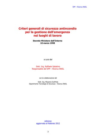 SPP – Ricerca INAIL




Criteri generali di sicurezza antincendio
     per la gestione dell’emergenza
           nei luoghi di lavoro
            Decreto Ministero dell’Interno
                   10 marzo 1998




                           a cura del


               Dott. Ing. Raffaele Sabatino
           Responsabile del SPP – Ricerca INAIL



                    con la collaborazione del

                   Dott. Ing. Massimo Giuffrida
       Dipartimento Tecnologie di Sicurezza – Ricerca INAIL




                         edizione
                aggiornata al febbraio 2012



                                3
 