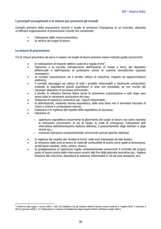 SPP – Ricerca INAIL


I principali accorgimenti e le misure per prevenire gli incendi

Compito primario della prevenzione incendi è quello di prevenire l’insorgenza di un incendio, attuando
un’efficace organizzazione di prevenzione incendi che comprenda:

            •       l’attuazione delle misure preventive;
            •       la verifica dei luoghi di lavoro.


Le misure di prevenzione

Tra le misure preventive da porre in essere nei luoghi di lavoro possono essere indicate quelle concernenti:

            •        la realizzazione di impianti elettrici costruiti a regola d’arte7;
            •        l’adozione e la corretta manutenzione dell’impianto di messa a terra, dei dispositivi
                     differenziali e dell’impianto di protezione contro le scariche atmosferiche (quando
                     necessario);
            •        la corretta manutenzione ed il coretto utilizzo di macchine, impianti ed apparecchiature
                     elettriche;
            •        il corretto stoccaggio ed utilizzo di tutti i prodotti infiammabili o facilmente combustibili,
                     evitando di depositarne grandi quantitativi in aree non presidiate, se non munite dei
                     necessari dispositivi di sicurezza antincendio;
            •        il divieto di utilizzare fiamme libere senza la preventiva autorizzazione e solo dopo aver
                     preso tutte le necessarie precauzioni del caso;
            •        l’adozione di opportuni contenitori per i liquidi infiammabili;
            •        la delimitazione, mediante idonea segnaletica, delle aree dove non è ammesso l’accesso di
                     mezzi a motore a combustione interna;
            •        l'adozione e la vigilanza del rispetto della segnaletica di sicurezza;
            •       l’adozione di:

                   o    opportuna segnaletica concernente le planimetrie dei luoghi di lavoro ove siano riportate
                        le indicazioni concernenti: le vie di esodo, le scale di emergenza, l’ubicazione dell’
                        interruttore dell’alimentazione elettrica dell’area, il posizionamento degli estintori e degli
                        idranti ecc.;
                   o    eventuali indicazioni comportamentali concernenti pericoli specifici dell’area;

            •       la vigilanza del rispetto del “divieto di fumo” nelle aree interessate da tale divieto;
            •       la rimozione dalle aree di lavoro di materiali combustibili di scarto come quelli di lavorazione,
                    arredi lignei obsoleti, carta, cartoni, stracci;
            •       la predisposizione di opportune regole comportamentali concernenti il controllo del proprio
                    posto di lavoro prima delle interruzioni ovvero alla fine della giornata lavorativa (es.: togliere
                    tensione alle macchine, depositare le sostanze infiammabili in siti ad esse assegnati, ecc.




7
 Conforme alla Legge 1 marzo 1968 n. 186, che stabilisce che gli impianti elettrici devono essere costruiti a “regola d’arte” e secondo il
DM 22 gennaio 2008 n. 37 (disposizioni in materia d’installazione degli impianti elettrici all’interno degli edifici).




                                                                   30
 