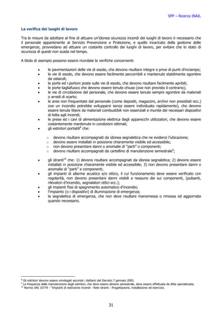 SPP – Ricerca INAIL


La verifica dei luoghi di lavoro

Tra le misure da adottare al fine di attuare un’idonea sicurezza incendi dei luoghi di lavoro è necessario che
il personale appartenente al Servizio Prevenzione e Protezione, e quello incaricato della gestione delle
emergenze, provvedano ad attuare un costante controllo dei luoghi di lavoro, per evitare che lo stato di
sicurezza di questi non scada nel tempo.

A titolo di esempio possono essere ricordate le verifiche concernenti:

            •       le pavimentazioni delle vie di esodo, che devono risultare integre e prive di punti d’inciampo;
            •       le vie di esodo, che devono essere facilmente percorribili e mantenute stabilmente sgombre
                    da ostacoli;
            •       le porte ed i portoni poste sulle vie di esodo, che devono risultare facilmente apribili;
            •       le porte tagliafuoco che devono essere tenute chiuse (ove non previsto il contrario);
            •       le vie di circolazione del personale, che devono essere tenute sempre sgombre da materiali
                    o arredi di scarto;
            •       le aree non frequentate dal personale (come depositi, magazzini, archivi non presidiati ecc.)
                    ove un incendio potrebbe svilupparsi senza essere individuato rapidamente), che devono
                    essere tenute libere da materiali combustibili non essenziali e munite dei necessari dispositivi
                    di lotta agli incendi;
            •       le prese ed i cavi di alimentazione elettrica degli apparecchi utilizzatori, che devono essere
                    costantemente mantenute in condizioni ottimali;
            •       gli estintori portatili8 che:

                   o    devono risultare accompagnati da idonea segnaletica che ne evidenzi l’ubicazione;
                   o    devono essere installati in posizione chiaramente visibile ed accessibile;
                   o    non devono presentare danni o anomalie di “parti” o componenti;
                   o    devono risultare accompagnati da cartellino di manutenzione semestrale9;

            •       gli idranti10 che: 1) devono risultare accompagnati da idonea segnaletica; 2) devono essere
                    installati in posizione chiaramente visibile ed accessibile; 3) non devono presentare danni o
                    anomalie di “parti” e componenti;
            •       gli impianti di allarme acustico e/o ottico, il cui funzionamento deve essere verificato con
                    regolarità, non devono presentare danni visibili a nessuno dei sui componenti, (pulsanti,
                    rilevatori d’incendio, segnalatori ottici ecc.);
            •       gli impianti fissi di spegnimento automatico d’incendio;
            •       l’impianto (o i dispositivi) di illuminazione di emergenza;
            •       la segnaletica di emergenza, che non deve risultare manomessa o rimossa ed aggiornata
                    quando necessario.




8
  Gli estintori devono essere omologati secondo i dettami del Decreto 7 gennaio 2005.
9
  La frequenza della manutenzione degli estintori, che deve essere almeno semestrale, deve essere effettuata da ditta specializzata.
10
   Norma UNI 10779 - “Impianti di estinzione incendi - Rete idranti - Progettazione, installazione ed esercizio.




                                                                  31
 