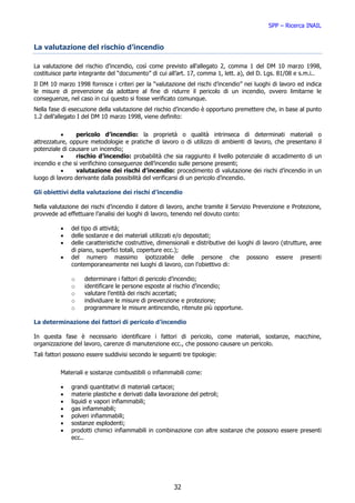 SPP – Ricerca INAIL


La valutazione del rischio d’incendio

La valutazione del rischio d’incendio, così come previsto all’allegato 2, comma 1 del DM 10 marzo 1998,
costituisce parte integrante del “documento” di cui all’art. 17, comma 1, lett. a), del D. Lgs. 81/08 e s.m.i..
Il DM 10 marzo 1998 fornisce i criteri per la “valutazione del rischi d’incendio” nei luoghi di lavoro ed indica
le misure di prevenzione da adottare al fine di ridurre il pericolo di un incendio, ovvero limitarne le
conseguenze, nel caso in cui questo si fosse verificato comunque.
Nella fase di esecuzione della valutazione del rischio d’incendio è opportuno premettere che, in base al punto
1.2 dell’allegato I del DM 10 marzo 1998, viene definito:


           •    pericolo d’incendio: la proprietà o qualità intrinseca di determinati materiali o
attrezzature, oppure metodologie e pratiche di lavoro o di utilizzo di ambienti di lavoro, che presentano il
potenziale di causare un incendio;
           •    rischio d’incendio: probabilità che sia raggiunto il livello potenziale di accadimento di un
incendio e che si verifichino conseguenze dell’incendio sulle persone presenti;
           •    valutazione dei rischi d’incendio: procedimento di valutazione dei rischi d’incendio in un
luogo di lavoro derivante dalla possibilità del verificarsi di un pericolo d’incendio.

Gli obiettivi della valutazione dei rischi d’incendio

Nella valutazione dei rischi d’incendio il datore di lavoro, anche tramite il Servizio Prevenzione e Protezione,
provvede ad effettuare l’analisi dei luoghi di lavoro, tenendo nel dovuto conto:

          •   del tipo di attività;
          •   delle sostanze e dei materiali utilizzati e/o depositati;
          •   delle caratteristiche costruttive, dimensionali e distributive dei luoghi di lavoro (strutture, aree
              di piano, superfici totali, coperture ecc.);
          •   del numero massimo ipotizzabile delle persone che possono essere presenti
              contemporaneamente nei luoghi di lavoro, con l’obiettivo di:

              o    determinare i fattori di pericolo d’incendio;
              o    identificare le persone esposte al rischio d’incendio;
              o    valutare l’entità dei rischi accertati;
              o    individuare le misure di prevenzione e protezione;
              o    programmare le misure antincendio, ritenute più opportune.

La determinazione dei fattori di pericolo d’incendio

In questa fase è necessario identificare i fattori di pericolo, come materiali, sostanze, macchine,
organizzazione del lavoro, carenze di manutenzione ecc., che possono causare un pericolo.
Tali fattori possono essere suddivisi secondo le seguenti tre tipologie:


          Materiali e sostanze combustibili o infiammabili come:

          •   grandi quantitativi di materiali cartacei;
          •   materie plastiche e derivati dalla lavorazione del petroli;
          •   liquidi e vapori infiammabili;
          •   gas infiammabili;
          •   polveri infiammabili;
          •   sostanze esplodenti;
          •   prodotti chimici infiammabili in combinazione con altre sostanze che possono essere presenti
              ecc..




                                                       32
 