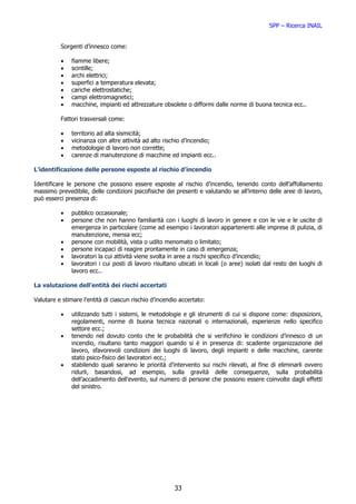SPP – Ricerca INAIL


          Sorgenti d’innesco come:

          •   fiamme libere;
          •   scintille;
          •   archi elettrici;
          •   superfici a temperatura elevata;
          •   cariche elettrostatiche;
          •   campi elettromagnetici;
          •   macchine, impianti ed attrezzature obsolete o difformi dalle norme di buona tecnica ecc..

          Fattori trasversali come:

          •   territorio ad alta sismicità;
          •   vicinanza con altre attività ad alto rischio d’incendio;
          •   metodologie di lavoro non corrette;
          •   carenze di manutenzione di macchine ed impianti ecc..

L’identificazione delle persone esposte al rischio d’incendio

Identificare le persone che possono essere esposte al rischio d’incendio, tenendo conto dell’affollamento
massimo prevedibile, delle condizioni psicofisiche dei presenti e valutando se all’interno delle aree di lavoro,
può esserci presenza di:

          •   pubblico occasionale;
          •   persone che non hanno familiarità con i luoghi di lavoro in genere e con le vie e le uscite di
              emergenza in particolare (come ad esempio i lavoratori appartenenti alle imprese di pulizia, di
              manutenzione, mensa ecc;
          •   persone con mobilità, vista o udito menomato o limitato;
          •   persone incapaci di reagire prontamente in caso di emergenza;
          •   lavoratori la cui attività viene svolta in aree a rischi specifico d’incendio;
          •   lavoratori i cui posti di lavoro risultano ubicati in locali (o aree) isolati dal resto dei luoghi di
              lavoro ecc..

La valutazione dell’entità dei rischi accertati

Valutare e stimare l’entità di ciascun rischio d’incendio accertato:

          •   utilizzando tutti i sistemi, le metodologie e gli strumenti di cui si dispone come: disposizioni,
              regolamenti, norme di buona tecnica nazionali o internazionali, esperienze nello specifico
              settore ecc.;
          •   tenendo nel dovuto conto che le probabilità che si verifichino le condizioni d’innesco di un
              incendio, risultano tanto maggiori quando si è in presenza di: scadente organizzazione del
              lavoro, sfavorevoli condizioni dei luoghi di lavoro, degli impianti e delle macchine, carente
              stato psico-fisico dei lavoratori ecc.;
          •   stabilendo quali saranno le priorità d’intervento sui rischi rilevati, al fine di eliminarli ovvero
              ridurli, basandosi, ad esempio, sulla gravità delle conseguenze, sulla probabilità
              dell’accadimento dell’evento, sul numero di persone che possono essere coinvolte dagli effetti
              del sinistro.




                                                       33
 