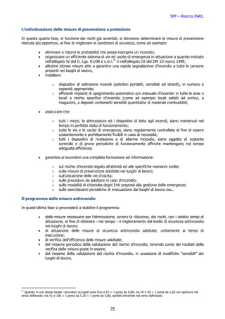 SPP – Ricerca INAIL


L’individuazione delle misure di prevenzione e protezione

In questa quarta fase, in funzione dei rischi già accertati, si dovranno determinare le misure di prevenzione
ritenute più opportuni, al fine di migliorare le condizioni di sicurezza, come ad esempio:

            •    eliminare o ridurre le probabilità che possa insorgere un incendio;
            •    organizzare un efficiente sistema di vie ed uscite di emergenza in attuazione a quando indicato
                 nell’allegato IV del D. Lgs. 81/08 e s.m.i.11 e nell’allegato III del DM 10 marzo 1998;
            •    allestire idonee misure atte a garantire una rapida segnalazione d’incendio a tutte le persone
                 presenti nei luoghi di lavoro;
            •    installare:

                       o    dispositivi di estinzione incendi (estintori portatili, carrellati ed idranti), in numero e
                            capacità appropriata;
                       o    efficienti impianti di spegnimento automatico e/o manuale d’incendio in tutte le aree o
                            locali a rischio specifico d’incendio (come ad esempio locali adibiti ad archivi, a
                            magazzini, a depositi contenenti sensibili quantitativi di materiali combustibili;

            •    assicurare che:

                       o    tutti i mezzi, le attrezzature ed i dispositivi di lotta agli incendi, siano mantenuti nel
                            tempo in perfetto stato di funzionamento;
                       o    tutte le vie e le uscite di emergenza, siano regolarmente controllate al fine di essere
                            costantemente e perfettamente fruibili in caso di necessità;
                       o    tutti i dispositivi di rivelazione e di allarme incendio, siano oggetto di costante
                            controllo e di prove periodiche di funzionamento affinché mantengano nel tempo
                            adeguata efficienza;

            •    garantire ai lavoratori una completa formazione ed informazione:

                       o    sul rischio d’incendio legato all’attività ed alle specifiche mansioni svolte;
                       o    sulle misure di prevenzione adottate nei luoghi di lavoro;
                       o    sull’ubicazione delle vie d’uscita;
                       o    sulle procedure da adottare in caso d’incendio;
                       o    sulle modalità di chiamata deghi Enti preposti alla gestione delle emergenze;
                       o    sulle esercitazioni periodiche di evacuazione dai luoghi di lavoro ecc..

Il programma delle misure antincendio

In quest’ultima fase si provvederà a stabilire il programma:

            •    delle misure necessarie per l’eliminazione, ovvero la riduzione, dei rischi, con i relativi tempi di
                 attuazione, al fine di ottenere - nel tempo - il miglioramento del livello di sicurezza antincendio
                 nei luoghi di lavoro;
            •    di attuazione delle misure di sicurezza antincendio adottate, unitamente ai tempi di
                 esecuzione;
            •    di verifica dell’efficienza delle misure adottate;
            •    del riesame periodico della valutazione del rischio d’incendio, tenendo conto dei risultati della
                 verifica delle misure poste in essere;
            •    del riesame della valutazione del rischio d’incendio, in occasione di modifiche “sensibili” dei
                 luoghi di lavoro.




11
   Quando in uno stesso locale i lavoratori occupati sono fino a 25 > 1 porta da 0,80; tra 26 e 50 > 1 porta da 1,20 con apertura nel
verso dell’esodo; tra 51 e 100 > 1 porta da 1,20 + 1 porta da 0,80, apribili entrambe nel verso dell’esodo.



                                                                  35
 