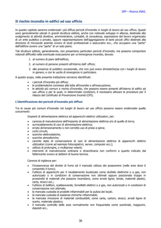SPP – Ricerca INAIL


Il rischio incendio in edifici ad uso ufficio

In questo capitolo saranno evidenziati i più diffusi pericoli d’incendio in luoghi di lavoro ad uso ufficio. Questi
sono generalmente ubicati in grandi strutture edilizie, anche con notevole sviluppo in altezza, destinate allo
svolgimento di attività direttive, amministrative, contabili, di consulenza, espressione del lavoro organizzato
di un ente pubblico o privato, oppure rappresentazione dell’aggregazione di tanti piccoli uffici destinati alla
direzione di minuscole aziende ovvero di studi professionali o assicurativi ecc., che occupano una “parte”
dell’edificio ovvero una “parte” di un solo piano.
Tali strutture edilizie, generalmente, non presentano particolari pericoli d’incendio, ma possono comportare
notevoli difficoltà nella eventuale evacuazione per un’emergenza incendio, dovute:
              1. al numero di piani dell’edificio;
              2. al numero di persone presenti all’interno dell’ ufficio;
              3. alla presenza di pubblico occasionale, che non può avere dimestichezza con i luoghi di lavoro
                 in genere, e con le uscite di emergenza in particolare.
A questo scopo, nella presente trattazione verranno identificati:
          •      i pericoli d’incendio più diffusi;
          •      le problematiche connesse alla lotta all’incendio e all’evacuazione;
          •      le attività più comuni a rischio d’incendio, che possono essere presenti all’interno di edifici ad
                 uso ufficio e per le quali, in determinate condizioni, è necessario attivare le procedure per il
                 rilascio del Certificato di Prevenzione Incendi (CPI).

L’identificazione dei pericoli d’incendio più diffusi

Tra le cause più comuni d’incendio nei luoghi di lavoro ad uso ufficio possono essere evidenziate quelle
concernenti:
          Impianti di alimentazione elettrica ed apparecchi elettrici utilizzatori, per:
          •      carenza di manutenzione dell’impianto di alimentazione elettrica e/o di quello di terra;
          •      surriscaldamento di cavi di alimentazione elettrica;
          •      errato dimensionamento o non corretto uso di prese a spina;
          •      corto circuiti;
          •      scariche elettrostatiche;
          •      scariche atmosferiche;
          •      carente stato di conservazione di cavi di alimentazione elettrica di apparecchi elettrici
                 utilizzatori (come ad esempio fotocopiatrici, server, computer ecc.);
          •      utilizzo di prolunghe, o multiprese volanti;
          •      interventi di manutenzione ordinaria e straordinaria non conformi a quanto indicato dal
                 fabbricante ovvero ai dettami di buona tecnica.

          Carenze di vigilanza per:
          •      l’inosservanza del divieto di fumo ed il mancato utilizzo dei posacenere (nelle aree dove è
                 consentito il fumo);
          •      l’utilizzo di apparecchi per il riscaldamento localizzato come stufette elettriche o a gas, non
                 autorizzato o in condizioni di conservazione non ottimali oppure posizionate troppo in
                 prossimità di materiali che possono incendiarsi, come arredi lignei, tende, materiali plastici,
                 carta, stracci ecc.;
          •      l’utilizzo di bollitori, scaldavivande, fornelletti elettrici o a gas, non autorizzati o in condizioni di
                 conservazione non ottimale;
          •      la mancata custodia di prodotti infiammabili per la pulizia dei locali;
          •      la mancata custodia di sostanze chimiche infiammabili;
          •      la mancata rimozione di materiali combustibili, come carta, cartoni, stracci, arredi lignei di
                 scarto, materiale plastico;
          •      il mancato controllo delle aree normalmente non frequentate come scantinati, magazzini,
                 depositi ecc..



                                                            36
 