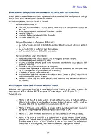 SPP – Ricerca INAIL


L’identificazione delle problematiche connesse alla lotta all’incendio e all’evacuazione

Questo genere di problematiche sono spesso imputabili a carenze di manutenzione dei dispositivi di lotta agli
incendi e mancata formazione ed informazione dei lavoratori.
In particolare, possono essere evidenziate ad esempio:
           Carenze di manutenzione di:
           •   dispositivi di lotta agli incendi (estintori, idranti, naspi, attacchi di mandata per autopompa dei
               VV.F. ecc.);
           •   impianti di spegnimento automatico e/o manuale d’incendio;
           •   rivelatori d’incendio;
           •   dispositivi di allarme acustico e/o ottico d’incendio;
           •   centraline antincendio, ecc..


           Carenze di formazione ed informazione dei lavoratori:
           •   sui rischi d’incendio specifici: a) dell’attività aziendale, b) del reparto, c) del singolo posto di
               lavoro;
           •   sul comportamento da adottare in caso di emergenza;
           •   sulle esercitazioni di esodo dai luoghi di lavoro, ecc..


           Carenze controllo dei luoghi di lavoro circa:
           •   l’efficienza e la fruibilità delle vie e delle uscite di emergenza dai locali di lavoro;
           •   l’efficienza e la fruibilità delle uscite di piano;
           •   le porte tagliafuoco, affinché queste siano mantenute costantemente chiuse (quando non
               previsto il contrario);
           •   l’idoneità e l’efficienza dell’illuminazione di emergenza;
           •   l’idoneità della segnaletica di emergenza (con particolare riferimento alle indicazioni delle
               uscite di emergenza in luoghi di lavoro aperti al pubblico);
           •   la presenza di persone “diversamente abili”;
           •   la presenza di opportune planimetrie dei luoghi di lavoro (ovvero di piano), negli uffici di
               grandi dimensioni ed aperti al pubblico;
           •   l’avvenuta messa fuori servizio di apparecchiature elettriche, che non devono restare in
               servizio, ecc..


L’individuazione delle attività più comuni a rischio d’incendio

All’interno delle strutture edilizie di cui si tratta possono essere presenti alcune attività soggette alle
competenze dei VV.F. in relazione al C.P.I. (comprese nell’elenco allegato I al DPR 1 agosto 2011).
Tali attività sono:


           •   Attività n. 34 Depositi di carta, cartoni e prodotti cartotecnici, archivi di materiale cartaceo,
               biblioteche, depositi per la cernita della carta usata, di stracci di cascami e di fibre tessili per
               l’industria della carta, con quantitativi in massa superiori a 5.000 kg;

           •   Attività n. 49 Gruppi per la produzione di energia elettrica sussidiaria con motori endotermici
               ed impianti di cogenerazione di potenza complessiva superiore a 25 kW;

           •   Attività n. 64 Centri informatici di elaborazione e/o archiviazione dati con oltre 25 addetti;

           •   Attività n. 65 Locali di spettacolo e di trattenimento in genere, impianti e centri sportivi,
               palestre, sia a carattere pubblico che privato, con capienza superiore a 100 persone, ovvero di
               superficie lorda in pianta al chiuso superiore a 200 m2. Sono escluse le manifestazioni
               temporanee, di qualsiasi genere, che si effettuano in locali o luoghi aperti al pubblico;




                                                        37
 