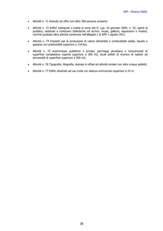 SPP – Ricerca INAIL


•   Attività n. 71 Aziende ed uffici con oltre 300 persone presenti;

•   Attività n. 72 Edifici sottoposti a tutela ai sensi del D. Lgs. 22 gennaio 2004, n. 42, aperti al
    pubblico, destinati a contenere biblioteche ed archivi, musei, gallerie, esposizioni e mostre,
    nonché qualsiasi altra attività contenuta nell’allegato I al DPR 1 agosto 2011;

•   Attività n. 74 Impianti per la produzione di calore alimentati a combustibile solido, liquido o
    gassoso con potenzialità superiore a 116 Kw;

•   Attività n. 75 Autorimesse pubbliche e private, parcheggi pluriplano e meccanizzati di
    superficie complessiva coperta superiore a 300 m2; locali adibiti al ricovero di natanti ed
    aeromobili di superficie superiore a 500 m2;

•   Attività n. 76 Tipografie, litografie, stampa in offset ed attività similari con oltre cinque addetti;

•   Attività n. 77 Edifici destinati ad uso civile con altezza antincendio superiore a 24 m.




                                             38
 