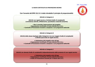 SPP – Ricerca INAIL

                         IL NUOVO CERTIFICATO DI PREVENZIONE INCENDI




      Con l’avvento del DPR 151/11 è stato introdotto il principio di proporzionalità:

                                      Attività in Categoria A

                  Attività con regola tecnica e limitato livello di complessità
              (consistenza attività, affollamento, quantitativo materiali presente)

                            • Non è prevista l’approvazione del progetto;
                       • Segnalazione Certificata di Inizio Attività (S.C.I.A.);
            • Controlli di Prevenzione Incendi a campione o con programmi settoriali.



                                      Attività in Categoria B

      Attività della stessa tipologia della Categoria A ma con maggior livello di complessità
                                e attività sprovviste di regola tecnica.

                             • Valutazione del progetto entro 60 gg;
                      • Segnalazione Certificata di Inizio Attività (S.C.I.A.);
           • Controlli di Prevenzione Incendi a campione o con programmi settoriali.



                                      Attività in Categoria C

Attività con elevato livello di complessità indipendentemente dalla presenza di una regola tecnica

                             • Valutazione del progetto entro 60 gg;
                     • Segnalazione Certificata di Inizio Attività (S.C.I.A.);
                     • Visita di Prevenzione Incendi per il rilascio del C.P.I.



                                                40
 