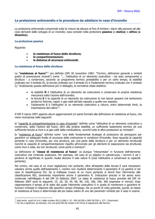 SPP – Ricerca INAIL


La protezione antincendio e le procedure da adottare in caso d’incendio

La protezione antincendio comprende tutte le misure da attuare al fine di limitare i danni alle persone ed alle
cose derivanti dallo sviluppo di un incendio; essa consiste nella protezione passiva (o statica) e attiva (o
dinamica).

La protezione passiva

Riguarda:

               •      la resistenza al fuoco delle strutture;
               •      le compartimentazioni;
               •      le distanze di sicurezza antincendi.

La resistenza al fuoco delle strutture

La "resistenza al fuoco"12 era definita (DM 30 novembre 1983: "Termini, definizioni generali e simboli
grafici di prevenzione incendi") come: "... l'attitudine di un elemento costruttivo - sia esso componente o
struttura - a conservare, secondo un programma termico prestabilito e per un certo tempo, la stabilità
(indicata con il simbolo R), la tenuta (indicata con il simbolo E) e l'isolamento termico (indicato con il simbolo
I)." Analizzando questa definizione più in dettaglio, la normativa citata stabiliva:

               •    la stabilità R è l'attitudine di un elemento da costruzione a conservare la propria resistenza
                    meccanica sotto l'azione dell'incendio;
               •    la tenuta E è la capacità di un elemento da costruzione di non lasciar passare (né tantomeno
                    produrre) fiamme, vapori o gas caldi dal lato esposto a quello non esposto;
               •    l'isolamento I è l'attitudine di un elemento costruttivo a ridurre, entro determinati limiti, la
                    trasmissione del calore13.

Il DM 9 marzo 2007 apporta alcuni aggiornamenti (in parte formali) alla definizione di resistenza al fuoco, che
viene ricompresa nelle seguenti:

la "capacità di compartimentazione in caso d'incendio" definita come "attitudine di un elemento costruttivo a
conservare, sotto l'azione del fuoco, oltre alla propria stabilità, un sufficiente isolamento termico ed una
sufficiente tenuta ai fumi e ai gas caldi della combustione, nonché tutte le altre prestazioni se richieste";
la "resistenza al fuoco" definita come "una delle fondamentali strategie di protezione da perseguire per
garantire un adeguato livello di sicurezza della costruzione in condizioni d’incendio. Essa riguarda la capacità
portante in caso d’incendio, per una struttura, per una parte della struttura o per un elemento strutturale
nonché la capacità di compartimentazione rispetto all'incendio per gli elementi di separazione sia strutturali,
come muri e solai, sia non strutturali, come porte e tramezzi".
La definizione di "classe di resistenza al fuoco" va dunque "interpretata" in funzione dell'elemento
costruttivo che s’intende analizzare. Per esempio, nel caso di un pilastro in calcestruzzo, i termini E ed I
perdono di significato in quanto risulta decisivo il solo valore R (cioè l'attitudine a conservare la capacità
portante).
Per contro, nel caso di un muro tagliafuoco non portante, oltre all'aspetto della tenuta E sarà necessario
valutare anche quello dell'isolamento I, mentre non risulterà determinante il parametro R (si parlerà in tal
caso di classificazione EI). Se si trattasse invece di un muro portante si dovrà fare riferimento alla
classificazione REI, divenendo importante anche il parametro R. Indicazioni precise in tal senso sono
contenute nell'Allegato A del DM 16 febbraio 2007. Le classi di resistenza al fuoco previste dal DM 16
febbraio 2007 sono le seguenti: 15, 20, 30, 45, 60, 90, 120, 180, 240, 360 (espresse in minuti). Esse
rappresentano il tempo al di sotto del quale l'elemento costruttivo è in grado di mantenere e garantire le
funzioni richieste in relazione allo specifico campo d’impiego. Da un punto di vista generale, quindi, la classe
di resistenza al fuoco è determinata dal più basso valore di uno dei parametri richiesti per il caso in esame.


12
     Vedi anche punti 6.0 e 6.1 della circolare 20/11/1982 n. 52 - DM 16/2/82 e DPR 29/7/82 n. 577 - Chiarimenti.
13
     Ciò sta a significare, ad esempio, che una porta REI 60 resiste a 60 minuti di esposizione alle fiamme.

                                                                   41
 