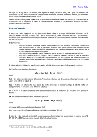 SPP – Ricerca INAIL


La sigla REI è seguita da un numero, che esprime il tempo, in minuti primi, per i quali un elemento da
costruzione - o una porta - conserva le caratteristiche di stabilità, tenuta e isolamento termico, dal momento
in cui è stato sottoposto all’azione del fuoco14.
Questo elemento è di grande importanza, in quanto fornisce l’indispensabile riferimento per poter valutare la
compatibilità tra la resistenza al fuoco di una determinata struttura di un edificio ed il carico d’incendio
presente all’interno di questo.


Il carico d’incendio


Il valore del carico d’incendio per un determinato locale, piano o struttura edilizia viene effettuato con il
metodo previsto dal DM 9 marzo 2007; viene determinato il carico d’incendio dei vari compartimenti,
considerando i quantitativi di materiale combustibile presente all'interno degli stessi, risultanti da una analisi
dei carichi termici.

Si definiscono:
               •    carico d’incendio: potenziale termico netto della totalità dei materiali combustibili contenuti in
                    uno spazio corretto in base ai parametri indicativi della partecipazione alla combustione dei
                    singoli materiali. Il carico d’incendio è espresso in MJ; convenzionalmente 1 MJ è assunto pari a
                    0,054 chilogrammi di legna equivalente.
               •    carico d’incendio specifico: carico d’incendio riferito all’unità di superficie lorda in MJ/m2.
               •    carico d’incendio specifico di progetto: carico d’incendio specifico corretto in base ai parametri
                    indicatori del rischio d’incendio del compartimento e dei fattori relativi alle misure di protezione
                    presenti. Costituisce la grandezza di riferimento per le valutazioni della resistenza al fuoco delle
                    costruzioni.

Il valore del carico d’incendio specifico di progetto (qf,d) è determinato secondo la seguente relazione:

Carico d’incendio specifico di progetto:

                                               q f,d = δq1 · δq2 · δn · qf [MJ/m2]
dove:

δq1 = è il fattore che tiene conto del rischio d’incendio in relazione alla dimensione del compartimento e i cui
valori sono definiti in tabella 1

δq2 = Pi δmi è il fattore che tiene conto del rischio d’incendio in relazione al tipo di attività svolta nel
compartimento e i cui valori sono definiti in tabella 2

δn = Pi δmi = il fattore che tiene conto delle differenti misure di protezione e i cui valori sono definiti in
tabella 3

qf è il valore nominale del carico d’incendio specifico:

                                                 qf = Σ gi · Hi · mi · Ψi /A [MJ/m2]
dove:

gi massa dell’i-esimo materiale combustibile [kg]
Hi = potere calorifico inferiore dell’i-esimo materiale combustibile [MJ/kg]


I valori di Hi dei materiali combustibili possono essere determinati per via sperimentale in accordo con UNI
EN ISO 1716:2002 ovvero essere mutuati dalla letteratura tecnica.




14
     Chiarimenti alla Lett. Circ. Prot. N. 414/4122 sott. 55 del 28 marzo 2008.

                                                                      43
 