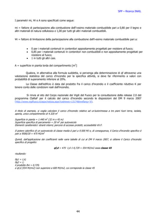 SPP – Ricerca INAIL


I parametri mi, Ψi e A sono specificati come segue:

mi = fattore di partecipazione alla combustione dell’i-esimo materiale combustibile pari a 0,80 per il legno e
altri materiali di natura cellulosica e 1,00 per tutti gli altri materiali combustibili.


Ψi = fattore di limitazione della partecipazione alla combustione dell’i-esimo materiale combustibile pari a:


              •   0 per i materiali contenuti in contenitori appositamente progettati per resistere al fuoco;
              •   0,85 per i materiali contenuti in contenitori non combustibili e non appositamente progettati per
                  resistere al fuoco;
              •   1 in tutti gli altri casi.

A = superficie in pianta lorda del compartimento [m2]

          Qualora, in alternativa alla formula suddetta, si pervenga alla determinazione di qf attraverso una
valutazione statistica del carico d’incendio per la specifica attività, si deve far riferimento a valori con
probabilità di superamento inferiore al 20%.
         La Classe dell’edificio è data dal prodotto fra il carico d’incendio e il coefficiente riduttivo K per
tenere conto delle condizioni reali dell’incendio.


          Si rinvia al sito del Corpo nazionale dei Vigili del Fuoco per la consultazione della release 2.0 del
programma ClaRaF per il calcolo del carico d’incendio secondo le disposizioni del DM 9 marzo 2007
(http://www.vigilfuoco.it/aspx/notizia.aspx?codnews=13174&hreflang='it).


A titolo di esempio, si voglia calcolare il carico d’incendio relativo ad un’autorimessa a tre piani fuori terra, isolata,
aperta, unico compartimento di 4.320 m2

Superficie in pianta = 1.440 m2 (32 m x 45 m)
Superficie specifica di parcamento = 20 m2 per autoveicolo
Elementi caratteristici: idranti interni; percorsi di accesso protetti; accessibilità VV.F.

Il potere calorifico di un autoveicolo di classe media è pari a 9.500 MJ e, di conseguenza, il Carico d’incendio specifico è
pari a 9500/20 = 475 MJ/m2

Quindi, dall’applicazione dei coefficienti nelle varie tabelle di cui al DM 9 marzo 2007, si ottiene il Carico d’incendio
specifico di progetto:

                                        qf,d = 475 ·1,6·1·0,729 = 554 MJ/m2 ossia classe 45

risultando:

δq1 = 1,6;
δq2 = 1;
il prodotto δni = 0,729;
e qf,d (554 MJ/m2) non superiore a 600 MJ/m2, cui corrisponde la classe 45




                                                                44
 
