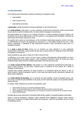 SPP – Ricerca INAIL


Le scale antincendio

Ai fini della sicurezza antincendio si possono considerare tre categorie di scale:

        scale protette

        scale a prova di fumo

        scale esterne di sicurezza

I corpi scala in grado di garantire la sicurezza dell’esodo in caso d’incendio sono:

a) la scala protetta, scala posta in un vano costituente compartimento antincendio, avente accesso diretto
da ogni piano con porte di resistenza REI, che siano dotate di congegno di autochiusura.
Una scala protetta, per il tempo in cui si sviluppa l’incendio, è in grado di assolvere al proprio compito, cioè
di impedire che sia presa dalle fiamme e dai fumi presenti in una qualsiasi parte dell’edificio, solamente se
tutte le porte REI di piano risulteranno chiuse.
Ciò significa che le porte non vanno bloccate, al fine di facilitare l’esodo degli occupanti, perché, in tal caso,
si vanificherebbe la funzione del dispositivo di autochiusura e si favorirebbe l’invasione dei fumi e delle
fiamme, ostacolando o impedendo la fuga delle persone presenti ai piani sovrastanti al piano dove si è
sviluppato l’incendio.


b) la scala a prova di fumo interna, con cui s’intende una scala collocata in un vano costituente
compartimento antincendio, avente accesso da ogni piano a mezzo di porte di resistenza al fuoco REI dotate
di congegno di autochiusura.
Scala accessibile da ogni piano a mezzo di un filtro a prova di fumo.
La differenza con la scala a prova di fumo interna consiste sostanzialmente nell’impossibilità ad essere
aerata direttamente da uno spazio scoperto e nella conseguente necessità di dover far ricorso ad un vano
compartimentato opportunamente ventilato quale spazio di accesso alla cassa scale.


c) la scala a prova di fumo esterna, scala situata in un vano costituente compartimento antincendio, al
quale si possa accedere, ad ogni piano, mediante porte di resistenza al fuoco almeno RE e dotate di
congegno di autochiusura.
L’accesso deve avvenire attraverso uno spazio scoperto o un disimpegno aperto per almeno un lato su
spazio scoperto e dotato di parapetto a giorno. Il vano scala deve essere, quindi, interamente realizzato con
pareti e porte tagliafuoco.


d) la scala esterna di sicurezza, con cui s’intende una scala metallica, munita di parapetto esterno, che
corre lungo una delle facciate dell’edificio e alla quale si ricorre solamente qualora non sia possibile adottare
soluzioni diverse.
È richiesta, infatti, l’adozione di una serie di accorgimenti, quali:

    •   essere   lontane da vani da cui si possono sprigionare fiamme
    •   essere   munite di parapetto pieno di 1,20 m di altezza allo scopo di evitare la paura del vuoto
    •   essere   appoggiate a muri di adeguata REI, privi di coperture o protetti con serramenti REI, comprese le porte
    •   essere   antisdrucciolevoli

Correlata alla sicurezza antincendio è l’aerazione delle strutture adibite a compartimentazione antincendio.
Camini e canali di ventilazione, realizzati in opera mediante canne alloggiate in appositi cavedi, possono
assicurare la ventilazione sia degli ambienti interni sia di quelli per i quali non sia possibile ricorrere a mezzi
di ventilazione diversi.




                                                           46
 