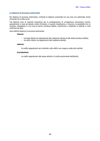 SPP – Ricerca INAIL


Le distanze di sicurezza antincendio

Per distanza di sicurezza antincendio, s’intende la distanza orizzontale tra una zona con potenziale rischio
d’incendio ed un’altra zona.
Tali distanze sono di notevole importanza per la predisposizione di un’opportuna prevenzione incendi,
specialmente in aree ad elevato rischio d’incendio, in quanto impediscono, o riducono, la possibilità che un
incendio, sviluppatosi in una zona di lavoro (struttura edilizia, macchinario o impianto) si estenda in aree
confinanti ad essa.
Sono definite distanze di sicurezza antincendio:
          interne:

                -    tra locali distinti ma appartenenti alla medesima attività ed alla stessa struttura edilizia;
                -    tra edifici distinti ma appartenenti alla medesima attività;

          esterne:

                tra edifici appartenenti ad un’attività e altri edifici ove vengono svolte altre attività;

          di protezione:

                tra edifici appartenenti alla stessa attività e il confine perimetrale dell’attività.




                                                         49
 