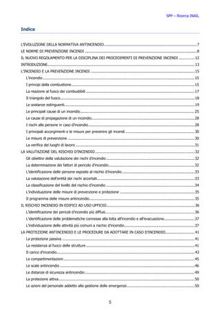 SPP – Ricerca INAIL


Indice


L’EVOLUZIONE DELLA NORMATIVA ANTINCENDIO .................................................................................. 7
LE NORME DI PREVENZIONE INCENDI ................................................................................................... 8
IL NUOVO REGOLAMENTO PER LA DISCIPLINA DEI PROCEDIMENTI DI PREVENZIONE INCENDI .............. 12
INTRODUZIONE.................................................................................................................................. 13
L’INCENDIO E LA PREVENZIONE INCENDI ............................................................................................ 15
    L’incendio ...................................................................................................................................... 15
    I principi della combustione ............................................................................................................. 15
    La reazione al fuoco dei combustibili ................................................................................................ 17
    Il triangolo del fuoco....................................................................................................................... 18
    Le sostanze estinguenti ................................................................................................................... 19
    Le principali cause di un incendio ..................................................................................................... 25
    Le cause di propagazione di un incendio ........................................................................................... 28
    I rischi alle persone in caso d’incendio .............................................................................................. 28
    I principali accorgimenti e le misure per prevenire gli incendi ............................................................. 30
    Le misure di prevenzione ................................................................................................................ 30
    La verifica dei luoghi di lavoro ......................................................................................................... 31
LA VALUTAZIONE DEL RISCHIO D’INCENDIO ........................................................................................ 32
    Gli obiettivi della valutazione dei rischi d’incendio .............................................................................. 32
    La determinazione dei fattori di pericolo d’incendio ............................................................................ 32
    L’identificazione delle persone esposte al rischio d’incendio ................................................................ 33
    La valutazione dell’entità dei rischi accertati ...................................................................................... 33
    La classificazione del livello del rischio d’incendio .............................................................................. 34
    L’individuazione delle misure di prevenzione e protezione .................................................................. 35
    Il programma delle misure antincendio ............................................................................................. 35
IL RISCHIO INCENDIO IN EDIFICI AD USO UFFICIO.............................................................................. 36
    L’identificazione dei pericoli d’incendio più diffusi............................................................................... 36
    L’identificazione delle problematiche connesse alla lotta all’incendio e all’evacuazione ........................... 37
    L’individuazione delle attività più comuni a rischio d’incendio .............................................................. 37
LA PROTEZIONE ANTINCENDIO E LE PROCEDURE DA ADOTTARE IN CASO D’INCENDIO.......................... 41
    La protezione passiva ..................................................................................................................... 41
    La resistenza al fuoco delle strutture ................................................................................................ 41
    Il carico d’incendio.......................................................................................................................... 43
    Le compartimentazioni .................................................................................................................... 45
    Le scale antincendio ....................................................................................................................... 46
    Le distanze di sicurezza antincendio ................................................................................................. 49
    La protezione attiva ........................................................................................................................ 50
    Le azioni del personale addetto alla gestione delle emergenze ............................................................ 50



                                                                          5
 