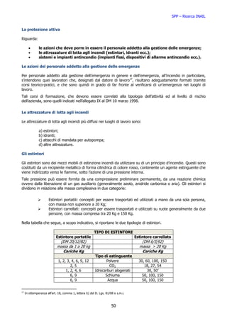 SPP – Ricerca INAIL


La protezione attiva

Riguarda:

       •       le azioni che deve porre in essere il personale addetto alla gestione delle emergenze;
       •       le attrezzature di lotta agli incendi (estintori, idranti ecc.);
       •       sistemi e impianti antincendio (impianti fissi, dispositivi di allarme antincendio ecc.).

Le azioni del personale addetto alla gestione delle emergenze

Per personale addetto alla gestione dell’emergenza in genere e dell’emergenza, all’incendio in particolare,
s’intendono quei lavoratori che, designati dal datore di lavoro17, risultano adeguatamente formati tramite
corsi teorico-pratici, e che sono quindi in grado di far fronte al verificarsi di un’emergenza nei luoghi di
lavoro.
Tali corsi di formazione, che devono essere correlati alla tipologia dell’attività ed al livello di rischio
dell’azienda, sono quelli indicati nell’allegato IX al DM 10 marzo 1998.


Le attrezzature di lotta agli incendi

Le attrezzature di lotta agli incendi più diffusi nei luoghi di lavoro sono:

               a) estintori;
               b) idranti;
               c) attacchi di mandata per autopompa;
               d) altre attrezzature.

Gli estintori

Gli estintori sono dei mezzi mobili di estinzione incendi da utilizzare su di un principio d’incendio. Questi sono
costituiti da un recipiente metallico di forma cilindrica di colore rosso, contenente un agente estinguente che
viene indirizzato verso le fiamme, sotto l’azione di una pressione interna.
Tale pressione può essere fornita da una compressione preliminare permanente, da una reazione chimica
ovvero dalla liberazione di un gas ausiliario (generalmente azoto, anidride carbonica o aria). Gli estintori si
dividono in relazione alla massa complessiva in due categorie:


                       Estintori portatili: concepiti per essere trasportati ed utilizzati a mano da una sola persona,
                       con massa non superiore a 20 Kg;
                       Estintori carrellati: concepiti per essere trasportati e utilizzati su ruote generalmente da due
                       persone, con massa compresa tra 20 Kg e 150 Kg.

Nella tabella che segue, a scopo indicativo, si riportano le due tipologie di estintori.

                                                         TIPO DI ESTINTORE
                            Estintore portatile                                    Estintore carrellato
                              (DM 20/12/82)                                           (DM 6/3/92)
                             massa da 1 a 20 kg                                      massa > 20 Kg
                                Cariche Kg                                            Cariche Kg
                                                         Tipo di estinguente
                              1, 2, 3, 4, 6, 9, 12             Polvere               30, 60, 100, 150
                                      2, 5                       CO2                    18, 27, 54
                                   1, 2, 4, 6            Idrocarburi alogenati            30, 50’
                                      6, 9                     Schiuma                 50, 100, 150
                                      6, 9                      Acqua                  50, 100, 150


17
     In ottemperanza all’art. 18, comma 1, lettera b) del D. Lgs. 81/08 e s.m.i.



                                                                      50
 