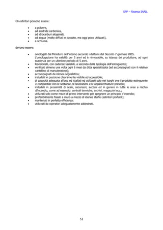 SPP – Ricerca INAIL


Gli estintori possono essere:

          •      a polvere,
          •      ad anidride carbonica,
          •      ad idrocarburi alogenati,
          •      ad acqua (molto diffusi in passato, ma oggi poco utilizzati),
          •      a schiuma.

devono essere:

          •      omologati dal Ministero dell’interno secondo i dettami del Decreto 7 gennaio 2005.
                 L’omologazione ha validità per 5 anni ed è rinnovabile, su istanza del produttore, ad ogni
                 scadenza per un ulteriore periodo di 5 anni.
          •      Revisionati, con cadenze variabili, a seconda della tipologia dell’estinguente;
          •      verificati almeno una volta ogni 6 mesi da ditta specializzata (ed accompagnati con il relativo
                  cartellino di manutenzione);
          •      accompagnati da idonea segnaletica;
          •      installati in posizione chiaramente visibile ed accessibile;
          •      di capacità adeguata all’uso ed istallati ed utilizzati solo nei luoghi ove il prodotto estinguente
                  è compatibile con le sostanze, le lavorazioni e le apparecchiature presenti;
          •      installati in prossimità di scale, ascensori, accessi ed in genere in tutte le aree a rischio
                  d’incendio, come ad esempio: centrali termiche, archivi, magazzini ecc.;
          •      utilizzati solo come mezzi di primo intervento per spegnere un principio d’incendio;
          •      preferibilmente fissati a muro a mezzo di idonee staffe (estintori portatili);
          •      mantenuti in perfetta efficienza;
          •      utilizzati da operatori adeguatamente addestrati.




                                                        51
 