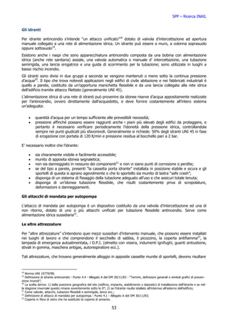 SPP – Ricerca INAIL


Gli idranti

Per idrante antincendio s’intende “un attacco unificato”18 dotato di valvola d’intercettazione ad apertura
manuale collegato a una rete di alimentazione idrica. Un idrante può essere a muro, a colonna soprasuolo
oppure sottosuolo19.
Esistono anche i naspi che sono apparecchiatura antincendio composta da una bobina con alimentazione
idrica (anche rete sanitaria) assiale, una valvola automatica o manuale d’ intercettazione, una tubazione
semirigida, una lancia erogatrice e una guida di scorrimento per la tubazione; sono utilizzate in luoghi a
basso rischio incendio.
Gli idranti sono divisi in due gruppi a seconda se vengono mantenuti o meno sotto la continua pressione
d’acqua20. Il tipo che trova notevoli applicazioni negli edifici di civile abitazione e nei fabbricati industriali è
quello a parete, costituito da un’opportuna manichetta flessibile e da una lancia collegata alla rete idrica
dell’edificio tramite attacco filettato (generalmente UNI 45).
L’alimentazione idrica di una rete di idranti può provenire da idonee riserve d’acqua appositamente realizzate
per l’antincendio, ovvero direttamente dall’acquedotto, e deve fornire costantemente all’intero sistema
un’adeguata:


     •    quantità d’acqua per un tempo sufficiente alle prevedibili necessità;
     •    pressione affinché possano essere raggiunti anche i piani più elevati degli edifici da proteggere, e
          pertanto è necessario verificare periodicamente l’idoneità della pressione idrica, controllandola
          sempre nei punti giudicati più sfavorevoli. Generalmente si richiede: 50% degli idranti UNI 45 in fase
          di erogazione con portata di 120 lt/min e pressione residua al bocchello pari a 2 bar.

E’ necessario inoltre che l’idrante:

     •    sia chiaramente visibile e facilmente accessibile;
     •    munito di apposita idonea segnaletica;
     •    non sia danneggiato in nessuno dei componenti21 e non vi siano punti di corrosione o perdite;
     •    se del tipo a parete, presenti “la cassetta porta idrante” installata in posizione stabile e sicura e gli
          sportelli di questa si aprano agevolmente o che lo sportello sia munito di lastra “safe crash”;
     •    disponga di un sistema di fissaggio della tubazione adeguato all’uso e che assicuri totale tenuta;
     •    disponga di un’idonea tubazione flessibile, che risulti costantemente priva di screpolature,
          deformazioni e danneggiamenti.

Gli attacchi di mandata per autopompa

L’attacco di mandata per autopompa è un dispositivo costituito da una valvola d’intercettazione ed una di
non ritorno, dotato di uno o più attacchi unificati per tubazione flessibile antincendio. Serve come
alimentazione idrica sussidiaria22.

Le altre attrezzature

Per “altre attrezzature” s’intendono quei mezzi sussidiari d’intervento manuale, che possono essere installati
nei luoghi di lavoro e che comprendono il secchiello di sabbia, il picozzino, la coperta antifiamma23, la
lampada di emergenza autoalimentata, i D.P.I. (elmetto con visiera, indumenti ignifughi, guanti antiustione,
stivali in gomma, maschera antigas, autorespiratore ecc.).

Tali attrezzature, che trovano generalmente alloggio in apposite cassette munite di sportelli, devono risultare


18
   Norma UNI 10779/98;
19
   Definizione di idrante antincendio - Punto 4.4 - Allegato A del DM 30/11/83 - “Termini, definizioni generali e simboli grafici di preven-
zione incendi”;
20
   La scelta deriva: 1) dalla posizione geografica del sito (edificio, impianto, stabilimento o deposito) di installazione dell’idrante e se nel-
la stagione invernale questo rimane soventemente sotto lo 0°; 2) se l’idrante risulta istallato all’internoo all’esterno dell’edificio;
21
   Come valvole, attacchi, tubazioni flessibili e semirigide, lance ecc.;
22
   Definizione di attacco di mandata per autopompa - Punto 4.1 - Allegato A del DM 30/11/83;
23
   Coperta in fibra di vetro che ha sostituito la coperta di amianto.

                                                                      53
 