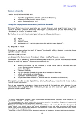 SPP – Ricerca INAIL


I sistemi antincendio

I sistemi di protezione antincendio sono:

             •       impianti di spegnimento automatico e/o manuale d’incendio;
             •       dispositivi di rivelazione e di allarme incendi;
             •       sistemi di evacuazione dei fumi.

Gli impianti di spegnimento automatico e/o manuale d’incendio

Gli impianti fissi di spegnimento automatico e/o manuale d’incendio sono quegli impianti che, tramite
opportuni dispositivi (rivelatori d’incendio), intervengono automaticamente (ovvero manualmente) per
l’estinzione di un incendio, fin dalle fasi iniziali.
Essi risultano denominati in funzione del tipo di estinguente utilizzato; si distinguono:


             a)      acqua;
             b)      schiuma;
             c)      polvere chimica;
             d)      anidride carbonica e ad estinguenti alternativi agli idrocarburi alogenati24.

a)    Impianti ad acqua

Gli impianti ad acqua, utilizzati per fuochi di “classe A” (combustibili solidi), si dividono in sistemi a pioggia
(sprinkler) e sistemi a diluvio.
Sistemi a pioggia (sprinkler)
Uno dei sistemi fissi di spegnimento d’incendio più efficaci e più diffusi25 è quello a pioggia.
Tale sistema, che ha la finalità di individuare ed estinguere l’incendio fin dalle fasi iniziali e che può essere
del tipo “ad umido” ed “a secco”26, è costituto essenzialmente da:


             •       alimentazione idrica, che può provenire da idonee riserve d’acqua, realizzate allo scopo
                     ovvero direttamente dall’acquedotto;
             •       pompe di mandata;
             •       centrale di controllo;
             •       rete di condotte principali e secondarie per la distribuzione dell’acqua;
             •       valvola automatica di controllo allarme;
             •       segnalatore di allarme acustico e/o ottico;
             •       erogatori automatici installati sui terminali della rete secondaria di distribuzione;

Gli erogatori automatici sono dei dispositivi i cui fori di uscita dell’acqua, in condizioni di riposo, risultano
chiusi da idoneo meccanismo27.
Essi, ad una prestabilita temperatura, si aprono consentendo la fuoriuscita del getto d’acqua che urta
violentemente contro un piattello detto “distributore”, che per sua forma suddivide il getto in opportune
goccioline creando “l’effetto pioggia”.




24
   Si evidenzia inoltre l’esistenza di impianti a polvere chimica, installati generalmente per la protezione di piccole aree o locali, il cui
funzionamento è assimilabile a quello di un estintore.
25
   Gli impianti a pioggia vengono spesso installati in aree con elevate concentrazioni di persone (come alberghi, grandi magazzini ecc.),
in depositi ed in genere dove l’incendio può svilupparsi rapidamente.
26
    Gli impianti “ad umido”sono caratterizzati dalla presenza costante dell’acqua nelle tubazioni, fino alle testine di erogazione. Gli
impianti “a secco” invece hanno la proprietà della presenza dell’acqua solo a monte della valvola di controllo (tale sistema viene
utilizzato quando l’impianto si trova installato all’esterno di strutture edilizie ed in località dove le temperature risultano spesso prossime
ovvero sotto lo 0°, per evitare possibili gelate.
27
   Il dispositivo di chiusura è costituito da idonea fiala di vetro che si rompe per la dilatazione del liquido che si trova nella fiala stessa.

                                                                      56
 