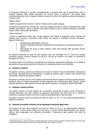 SPP – Ricerca INAIL


La fuoriuscita dell’acqua fa scendere immediatamente la pressione sulla rete di alimentazione idrica e
consente l’apertura della valvola automatica che fornisce acqua a pressione28; tale valvola attiva
contemporaneamente anche il segnale di allarme acustico e/o ottico, che segnala al personale l’emergenza
incendio in atto.
Sistemi a diluvio
I sistemi di spegnimento d’incendio “a diluvio” risultano simili a quelli a pioggia.
La differenza sostanziale sta nel fatto che, mentre gli erogatori sprinkler si attivano individualmente, quelli
installati negli impianti a diluvio si attivano tutti insieme (quando si apre la valvola automatica), scaricando
l’acqua in tutti i locali protetti dal sistema.
Sistemi watermist
I sistemi di spegnimento Water mist, ad alta pressione, sono sistemi di protezione contro l’incendio che
utilizzano gocce d’acqua di dimensioni molto ridotte, che riescono a controllare l’incendio attraverso i
seguenti meccanismi:
             •       raffreddamento della fiamma e dei fumi;
             •       riduzione localizzata dell’ossigeno disponibile per la combustione, grazie alla formazione di
             •       vapore;
             •       attenuazione del flusso di calore radiante, grazie alla presenza delle goccioline d’acqua
                     nell’ambiente.

Gli impianti antincendio ad acqua ad alta pressione sono una tecnologia che ha avuto uno sviluppo
tecnologico recente; utilizzano pressioni tra gli 80 e 140 bar per produrre una nebbia con particelle di
dimensioni 50-120 µm.

Gli impianti Water mist combinano le caratteristiche di estinzione caratteristiche dell’acqua, con le qualità di
penetrazione dei gas senza pericoli per la sicurezza del personale presente e per l’ambiente.

b)    Impianti a schiuma

Gli impianti a schiuma, utilizzati per l’estinzione dei fuochi di “classe B” (liquidi infiammabili), intervengono
sull’incendio essenzialmente per soffocamento, in quanto la schiuma tende a disporsi sulla superficie del
combustibile, separando quest’ultimo dall’aria.

Gli impianti a schiuma, che per il loro regolare funzionamento devono disporre di notevoli quantità d’acqua e
opportune riserve di liquido schiumogeno ed idonei dispositivi per la distribuzione della schiuma, trovano
notevole applicazione nella protezione incendi nelle attività industriali e nei depositi di liquidi infiammabili.

c)    Impianti a polvere chimica

Tali impianti vengono di norma utilizzati per la protezione antincendio di luoghi a rischio d’incendio di
modeste dimensioni. Essi sono costituiti da apparecchi pressurizzati (del tutto simili ad un estintore),
contenente una polvere chimica che entra in funzione automaticamente in caso d’incendio.
Gli impianti a polvere chimica sono idonei per fuochi di classe “A”, “B”, “C” e per quelli da apparecchiature
elettriche in tensione.


d)    Impianti ad anidride carbonica ed ad estinguenti sostitutivi degli halon

Tali impianti, che sono ottimi estinguenti per fuochi di “classe A, B e C” e per apparecchiature elettriche
sotto tensione, trovano idoneo utilizzo nei locali chiusi, in quanto l’effetto dell’estinguente, per risultare
efficace, deve raggiungere una sufficiente percentuale di saturazione della cubatura del locale da
proteggere.


28
   Necessaria perché, se si dovessero aprire per l’effetto dell’incendio numerosi (o tutti) gli erogatori, potrebbe verificarsi una tale caduta
di pressione che l’effetto pioggia, necessario per lo spegnimento del rogo, verrebbe a mancare.



                                                                     57
 