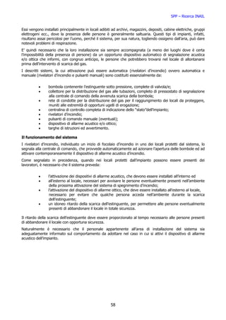 SPP – Ricerca INAIL


Essi vengono installati principalmente in locali adibiti ad archivi, magazzini, depositi, cabine elettriche, gruppi
elettrogeni ecc., dove la presenza delle persone è generalmente saltuaria. Questi tipi di impianti, infatti,
risultano assai pericolosi per l’uomo, perché il sistema, per sua natura, togliendo ossigeno dall’aria, può dare
notevoli problemi di respirazione.
E’ quindi necessario che la loro installazione sia sempre accompagnata (a meno dei luoghi dove è certa
l’impossibilità della presenza di persone) da un opportuno dispositivo automatico di segnalazione acustica
e/o ottica che informi, con congruo anticipo, le persone che potrebbero trovarsi nel locale di allontanarsi
prima dell’intervento di scarica del gas.
I descritti sistemi, la cui attivazione può essere automatica (rivelatori d’incendio) ovvero automatica e
manuale (rivelatori d’incendio e pulsanti manuali) sono costituiti essenzialmente da:


          •     bombola contenente l’estinguente sotto pressione, complete di valvola/e;
          •     collettore per la distribuzione del gas alle tubazioni, completo di pressostato di segnalazione
                alla centrale di comando della avvenuta scarica della bombola;
          •     rete di condotte per la distribuzione del gas per il raggiungimento dei locali da proteggere,
                muniti alle estremità di opportuni ugelli di erogazione;
          •     centralina di controllo completa di indicazione dello “stato”dell’impianto;
          •     rivelatori d’incendio;
          •     pulsanti di comando manuale (eventuali);
          •     dispositivo di allarme acustico e/o ottico;
          •     targhe di istruzioni ed avvertimento.

Il funzionamento del sistema
I rivelatori d’incendio, individuato un inizio di focolaio d’incendio in uno dei locali protetti dal sistema, lo
segnala alla centrale di comando, che provvede automaticamente ad azionare l’apertura delle bombole ed ad
attivare contemporaneamente il dispositivo di allarme acustico d’incendio.
Come segnalato in precedenza, quando nei locali protetti dall’impianto possono essere presenti dei
lavoratori, è necessario che il sistema preveda:


          •     l’attivazione dei dispositivi di allarme acustico, che devono essere installati all’interno ed
          •     all’esterno al locale, necessari per avvisare le persone eventualmente presenti nell’ambiente
                 della prossima attivazione del sistema di spegnimento d’incendio;
          •     l’attivazione del dispositivo di allarme ottico, che deve essere installato all’esterno al locale,
                 necessario per evitare che qualche persona acceda nell’ambiente durante la scarica
                 dell’estinguente;
          •     un idoneo ritardo della scarica dell’estinguente, per permettere alle persone eventualmente
                 presenti di abbandonare il locale in totale sicurezza.

Il ritardo della scarica dell’estinguente deve essere proporzionato al tempo necessario alle persone presenti
di abbandonare il locale con opportuna sicurezza.
Naturalmente è necessario che il personale appartenente all’area di installazione del sistema sia
adeguatamente informato sul comportamento da adottare nel caso in cui si attivi il dispositivo di allarme
acustico dell’impianto.




                                                        58
 